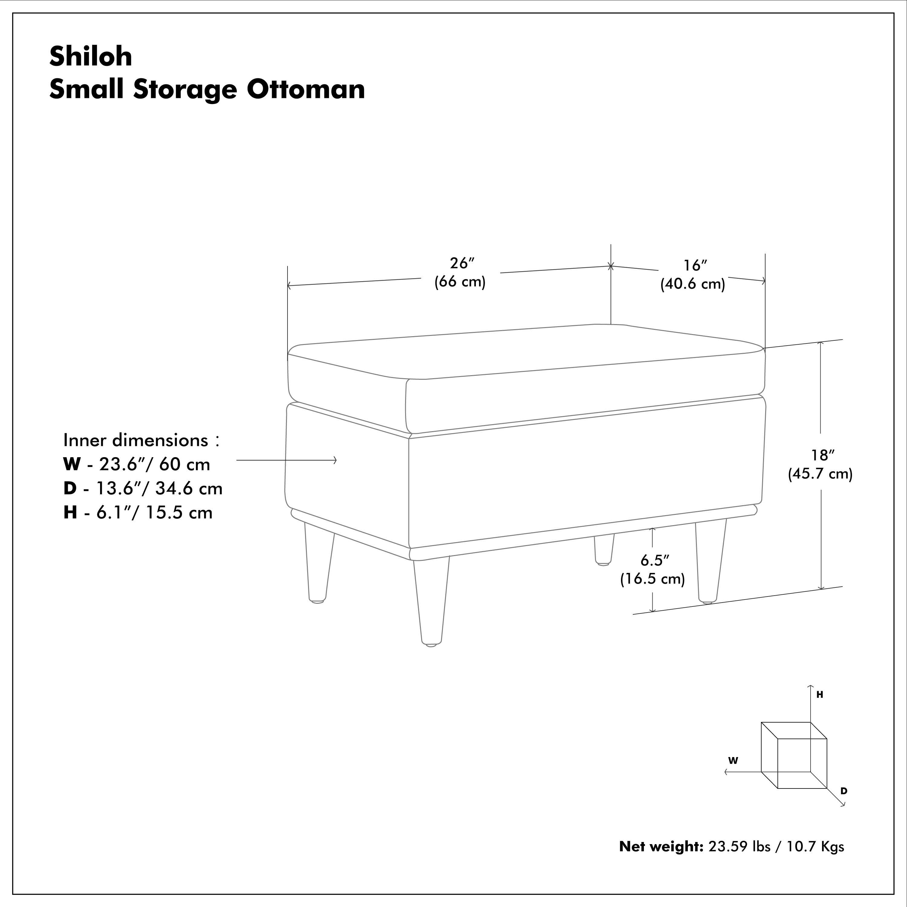 Shiloh Small Storage Ottoman

26" (66 cm)  
16" (40.6 cm)  
18" (45.7 cm)  
6.5" (16.5 cm)  

Inner dimensions:  
W - 23.6"/ 60 cm  
D - 13.6"/ 34.6 cm  
H - 6.1"/ 15.5 cm  

Net weight: 23.59 lbs / 10.7 Kgs