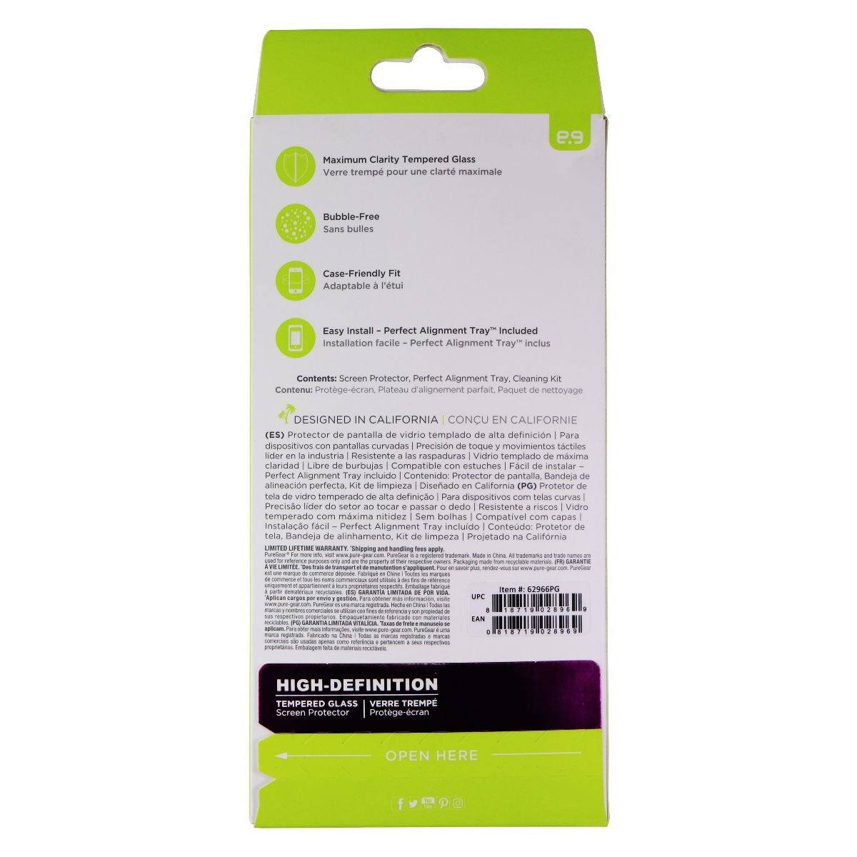 Maximum Clarity Tempered Glass  
Verre trempé pour une clarté maximale  

Bubble-Free  
Sans bulles  

Case-Friendly Fit  
Adaptable à l'étui  

Easy Install - Perfect Alignment Tray Included  
Installation facile - Perfect Alignment Tray inclus  

Contents: Screen Protector, Perfect Alignment Tray, Cleaning Kit  
Contenu: Protège-écran, Plateau d'alignement parfait, Kit de nettoyage  

DESIGNED IN CALIFORNIA  
CONÇU EN CALIFORNIE  

(E) Protetor de pantalla de vidrio templado de alta definición | Para dispositivos con pantallas curvadas  
Precision touch and movement | Lider de la industria  
Resistente a raspaduras | Vidrio templado con máxima nitidez | Compatible con estuches | Fácil de instalar  
Bandeja de alineación perfecta incluida | Contenido: Protector de pantalla, Bandeja de alineación, Kit de limpieza  
Diseñado en California (PG)  

HIGH-DEFINITION  
TEMPERED GLASS  
Screen Protector | Protège-écran  

OPEN HERE