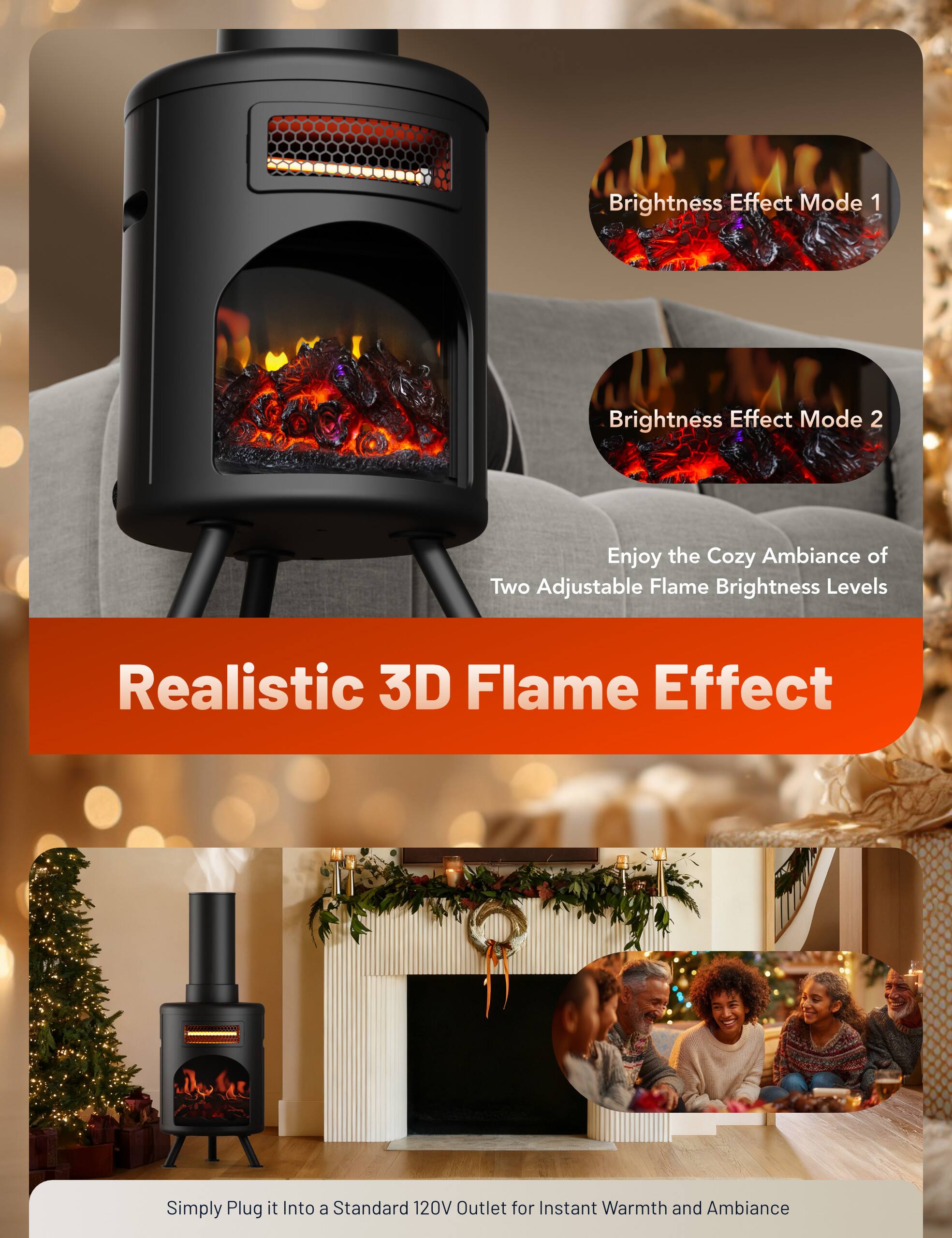 Brightness Effect Mode 1  
Brightness Effect Mode 2  
Enjoy the Cozy Ambiance of Two Adjustable Flame Brightness Levels  
Realistic 3D Flame Effect  
Simply Plug it Into a Standard 120V Outlet for Instant Warmth and Ambiance