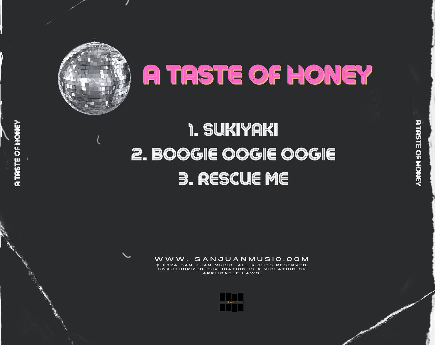 A TASTE OF HONEY

1. SUKIYAKI  
2. BOOGIE OOGIE OOGIE  
3. RESCUE ME  

www.sanjuanmusic.com  
© 2024 SAN JUAN MUSIC. ALL RIGHTS RESERVED.  
UNAUTHORIZED DUPLICATION A VIOLATION OF APPLICABLE LAWS.