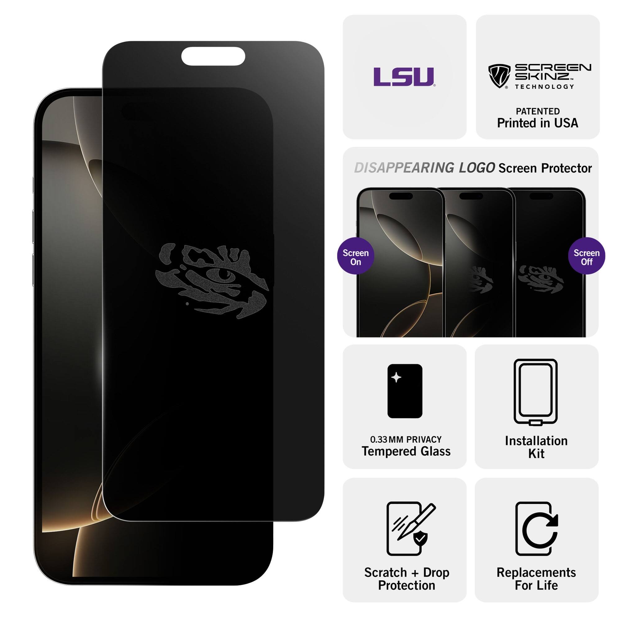 LSU SCREEN SKINZ TECHNOLOGY  
PATENTED  
Printed in USA  

DISAPPEARING LOGO Screen Protector  

Screen On  
Screen Off  

0.33MM PRIVACY Tempered Glass  
Installation Kit  
Scratch + Drop Protection  
Replacements For Life