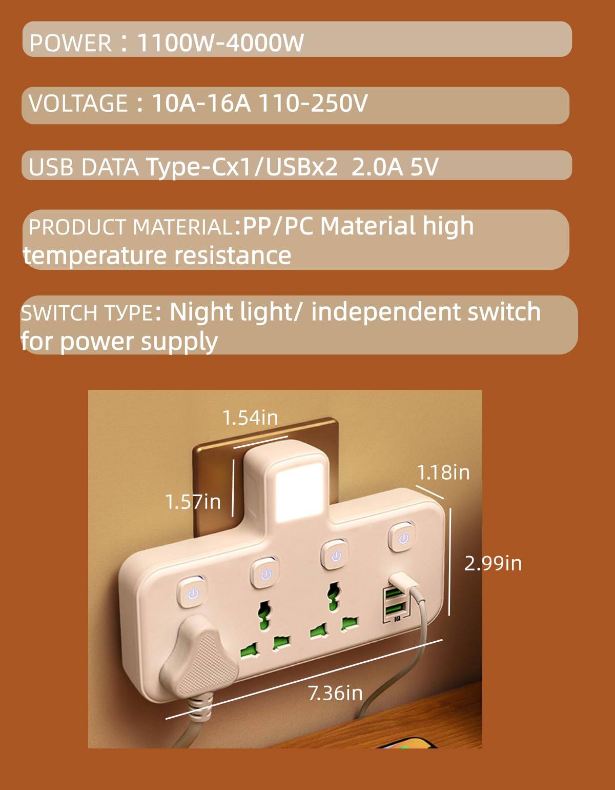 POWER: 1100W-4000W  
VOLTAGE: 10A-16A 110-250V  
USB DATA Type-Cx1/USBx2 2.0A 5V  
PRODUCT MATERIAL: PP/PC Material high temperature resistance  
SWITCH TYPE: Night light/ independent switch for power supply  

1.54in  
1.57in  
1.18in  
2.99in  
7.36in
