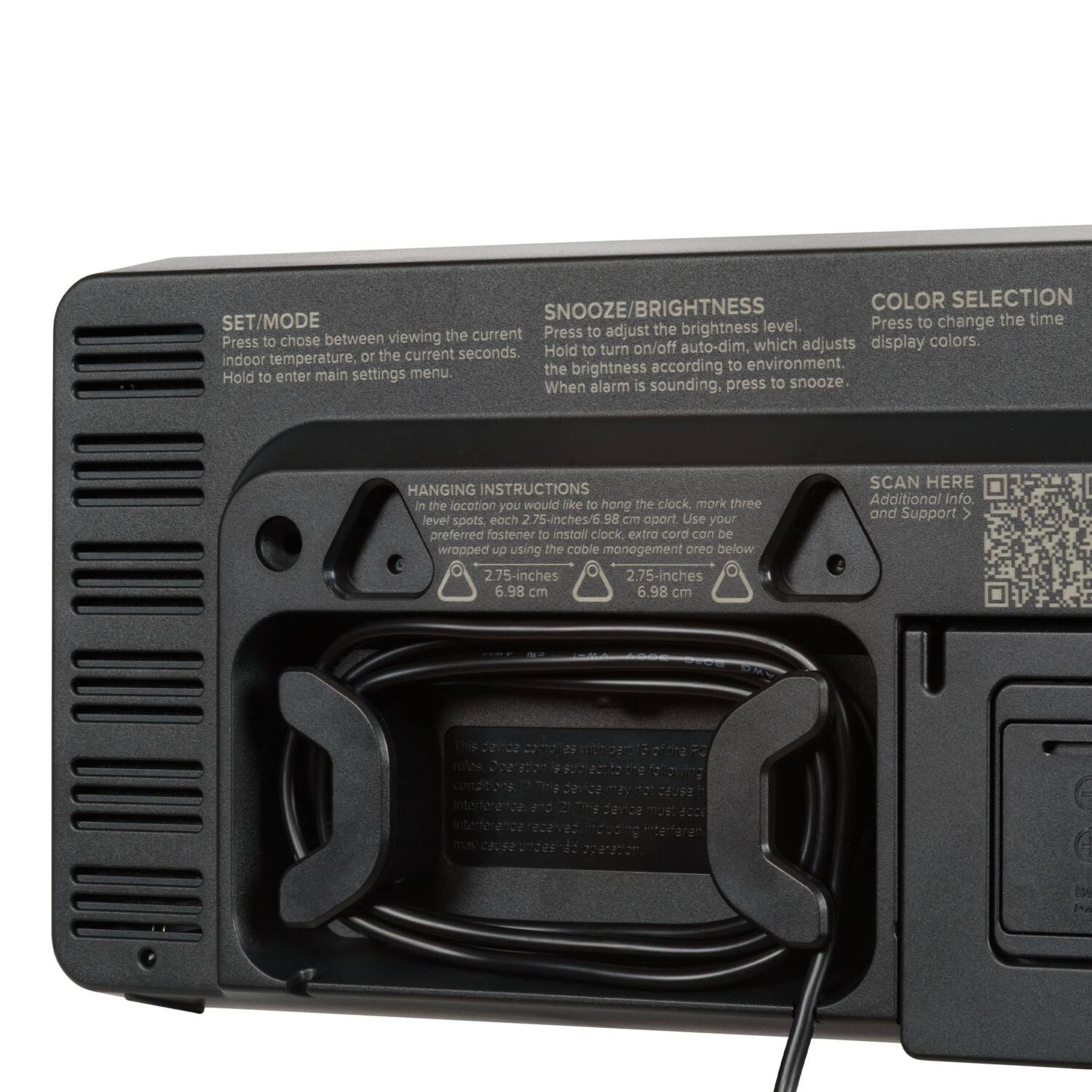 **SNOOZE/BRIGHTNESS**  
Press to adjust the brightness level.  
Hold to turn on/off auto-dim, which adjusts the brightness according to environment.  
When alarm is sounding, press to snooze.

**COLOR SELECTION**  
Press to change the time display colors.

**SET/MODE**  
Press to choose between viewing the current indoor temperature, or the current seconds.  
Hold to enter main settings menu.

**HANGING INSTRUCTIONS**  
In the location you would like to hang the clock, mark three level spots, each 2.75-inches/6.98 cm apart. Use your preferred fastener to install clock, extra cord can be wrapped up using the cable management area below.  
2.75-inches / 6.98 cm  
2.75-inches / 6.98 cm

**SCAN HERE**  
Additional Info and Support

**NOTES**  
This device may not cause interference.  
This device must accept interference received from other devices.