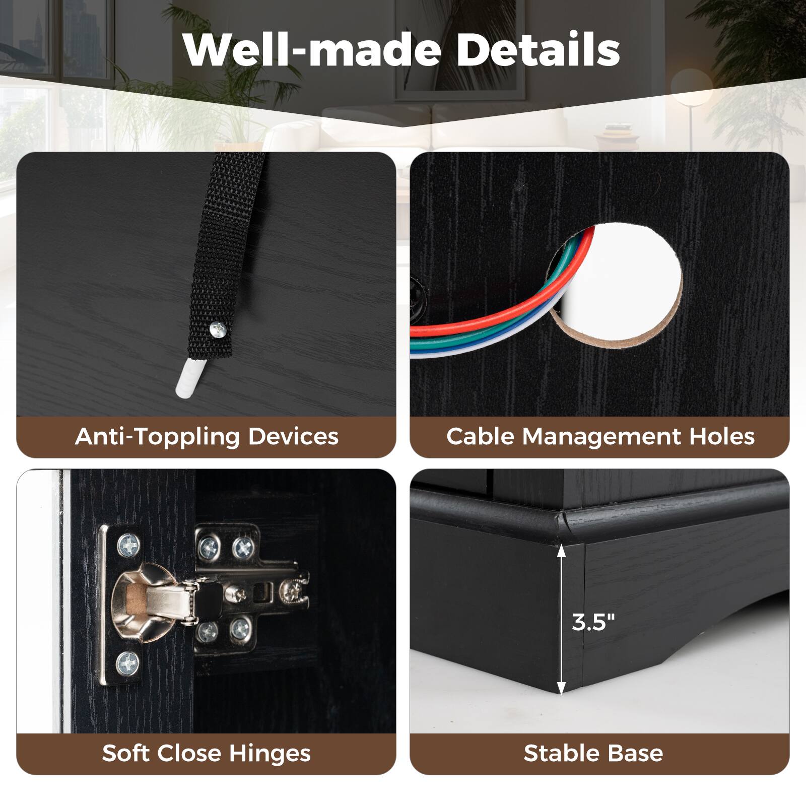 Well-made Details
Anti-Toppling Devices
Cable Management Holes
Soft Close Hinges
Stable Base