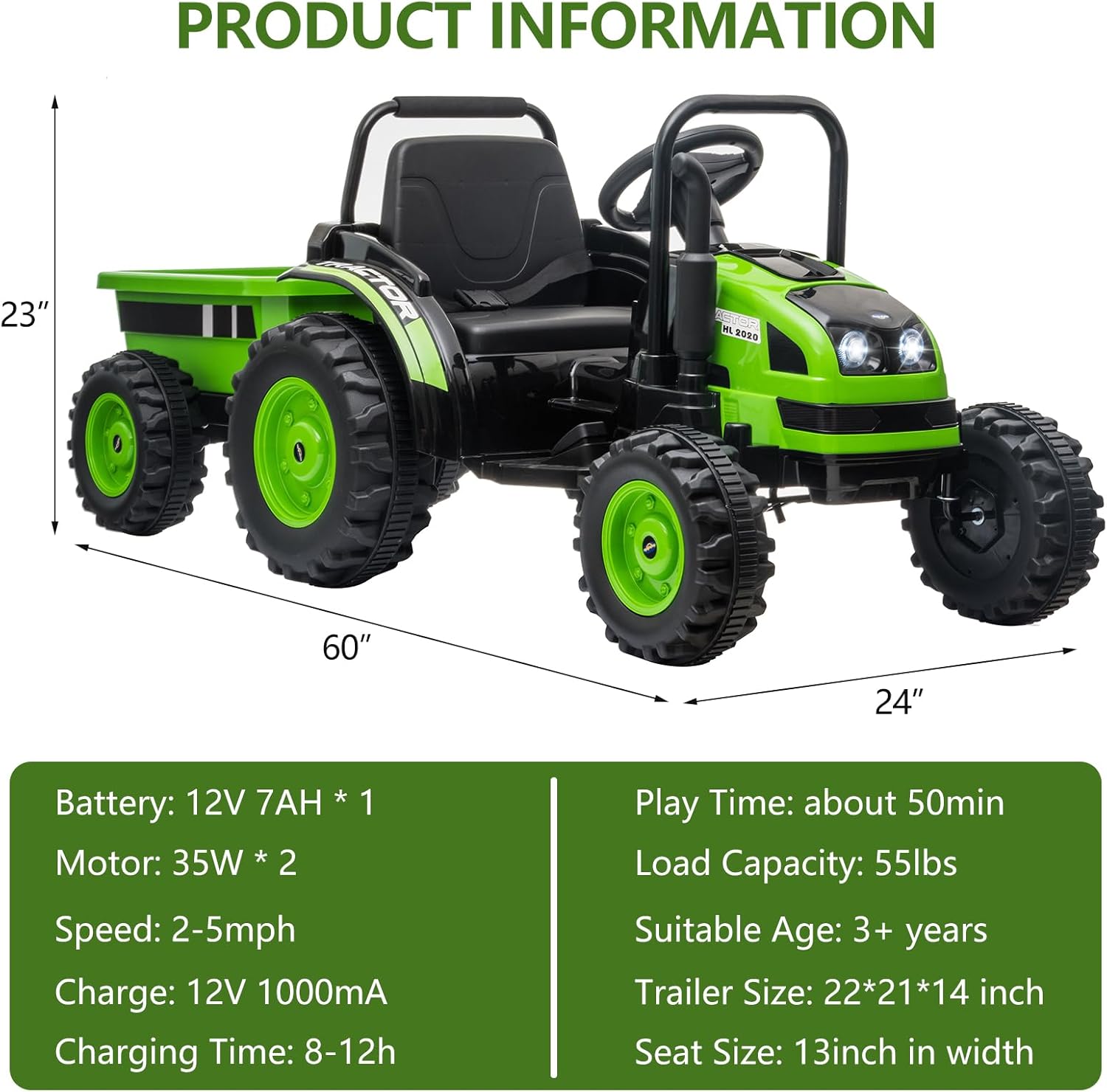 **PRODUCT INFORMATION**

- **Dimensions:**
  - Length: 60"
  - Width: 24"
  - Height: 23"

- **Battery:**
  - 12V 7AH * 1

- **Motor:**
  - 35W * 2

- **Speed:**
  - 2-5mph

- **Charge:**
  - 12V 1000mA

- **Charging Time:**
  - 8-12h

- **Play Time:**
  - about 50min

- **Load Capacity:**
  - 55lbs

- **Suitable Age:**
  - 3+ years

- **Trailer Size:**
  - 22*21*14 inch

- **Seat Size:**
  - 13inch in width