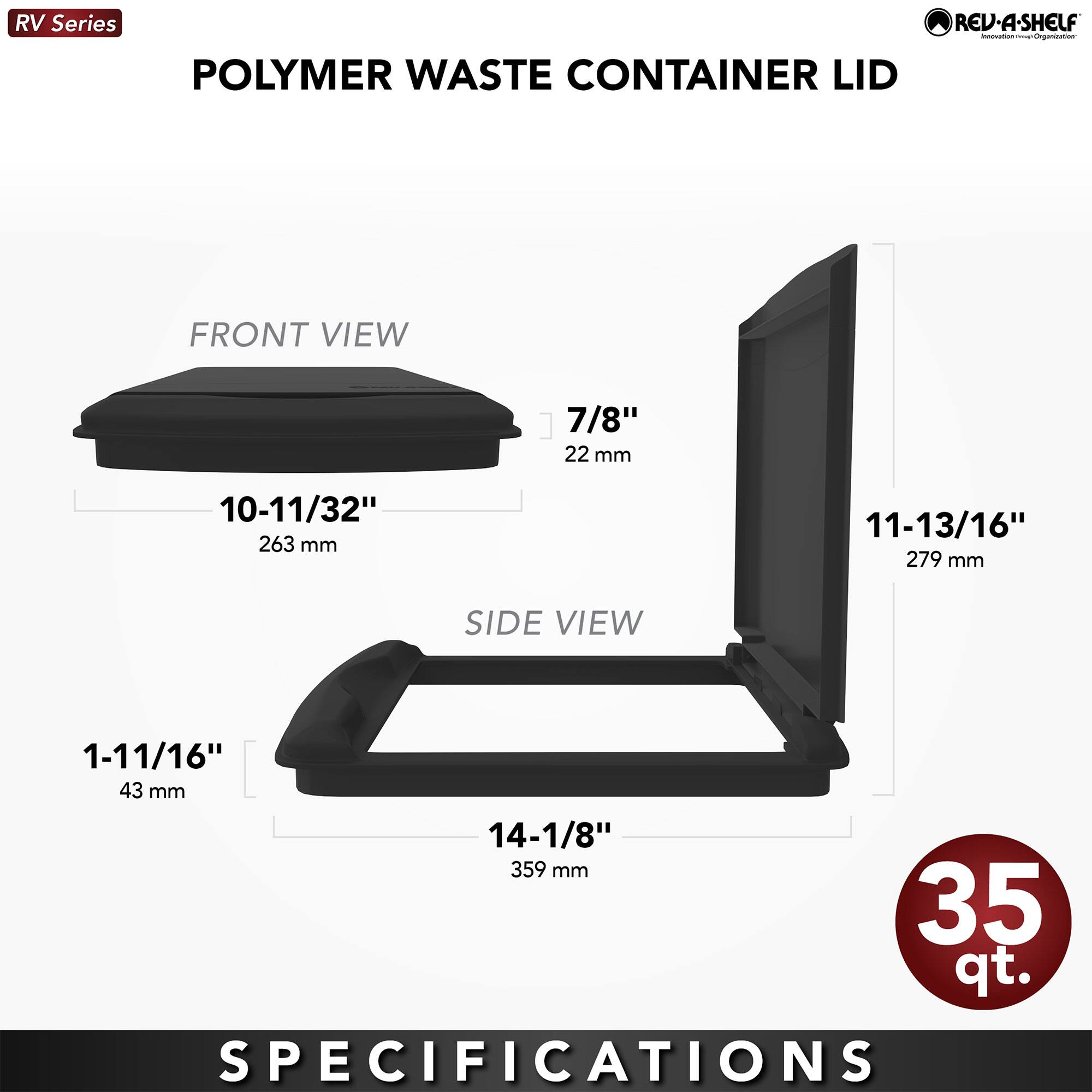 RV Series  
POLYMER WASTE CONTAINER LID  

FRONT VIEW  
10-11/32" 263 mm  
7/8" 22 mm  

SIDE VIEW  
1-11/16" 43 mm  
14-1/8" 359 mm  
11-13/16" 279 mm  

35 qt.  

SPECIFICATIONS