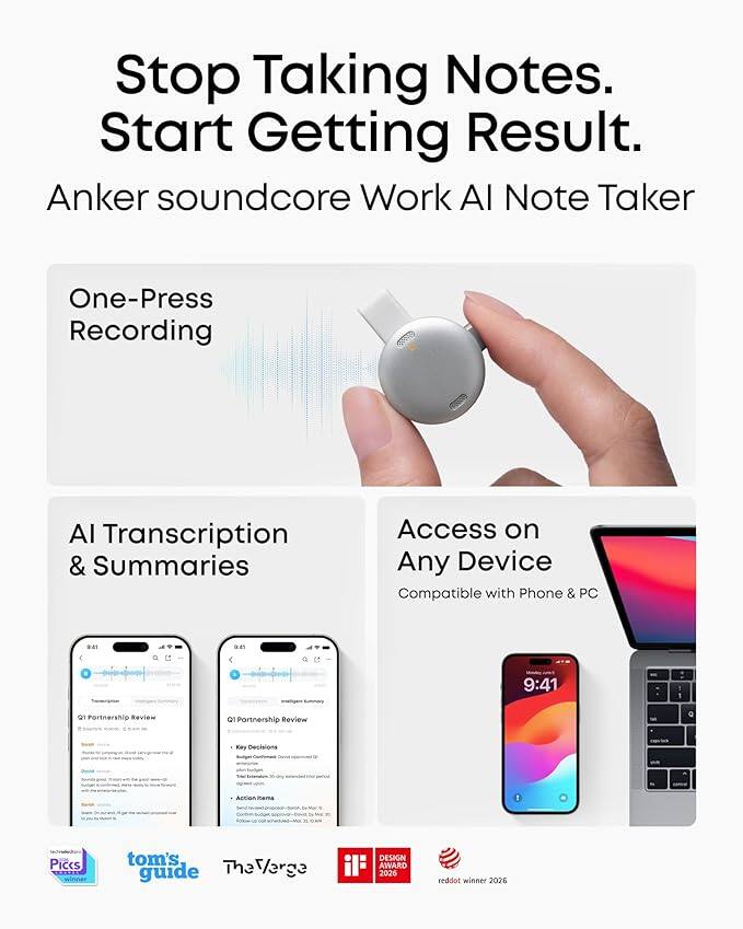 Stop Taking Notes. Start Getting Result.  
Anker soundcore Work AI Note Taker  
One-Press Recording  
AI Transcription & Summaries  
Access on Any Device  
Compatible with Phone & PC  

9:41  
Q1 Partnership Review  
Key Decisions  
Acton Piccs  

tom's guide  
The Verge  
Varge DESIGN AWARD 2026  
reddot winner 2026