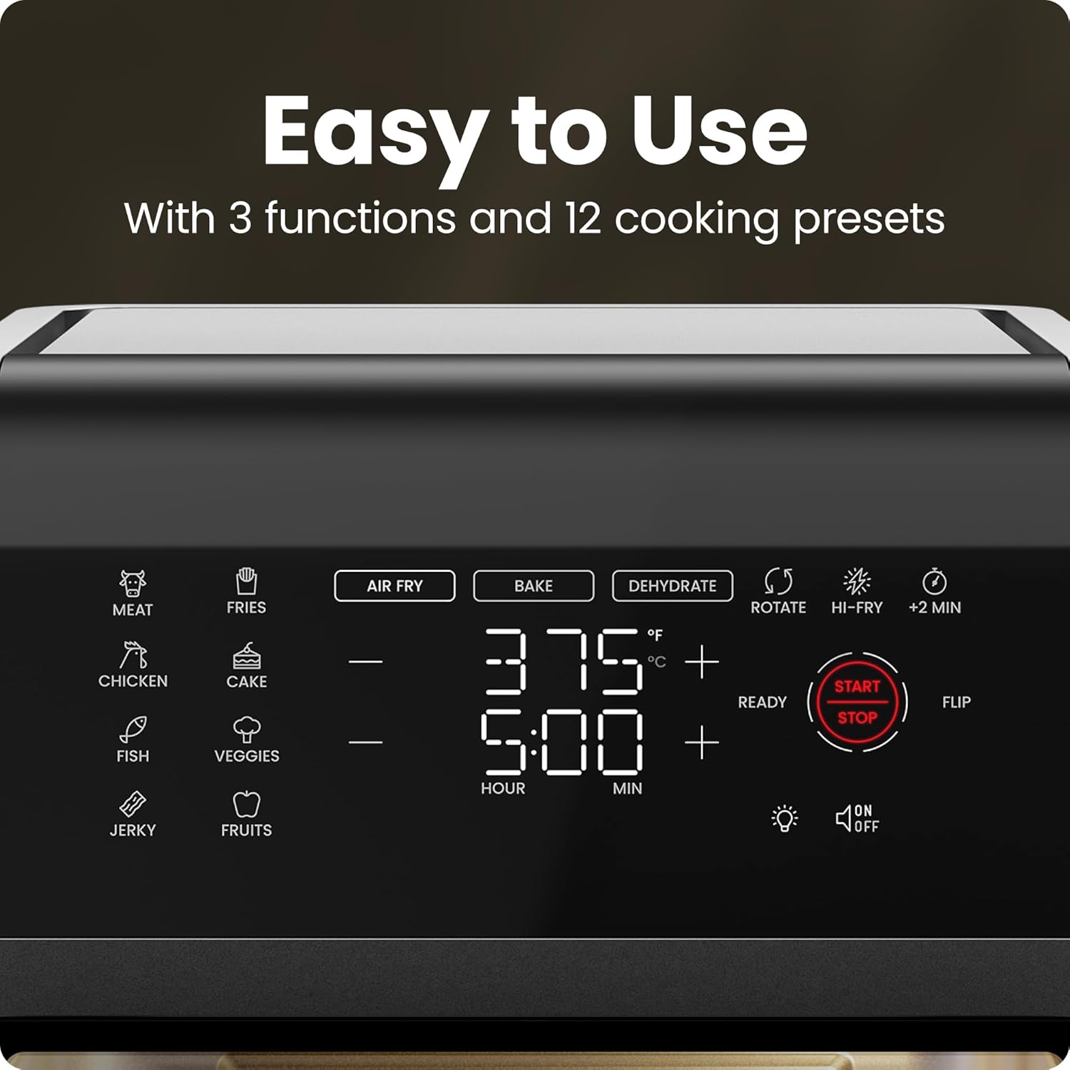 Easy to Use  
With 3 functions and 12 cooking presets  

MEAT  
CHICKEN  
FISH  
JERKY  
FRIES  
CAKE  
VEGGIES  
FRUITS  

AIR FRY  
BAKE  
DEHYDRATE  

375°F  
5:00  
HOUR MIN  

ROTATE  
HI-FRY  
+2 MIN  

START STOP  
FLIP  

READY  

ON  
OFF
