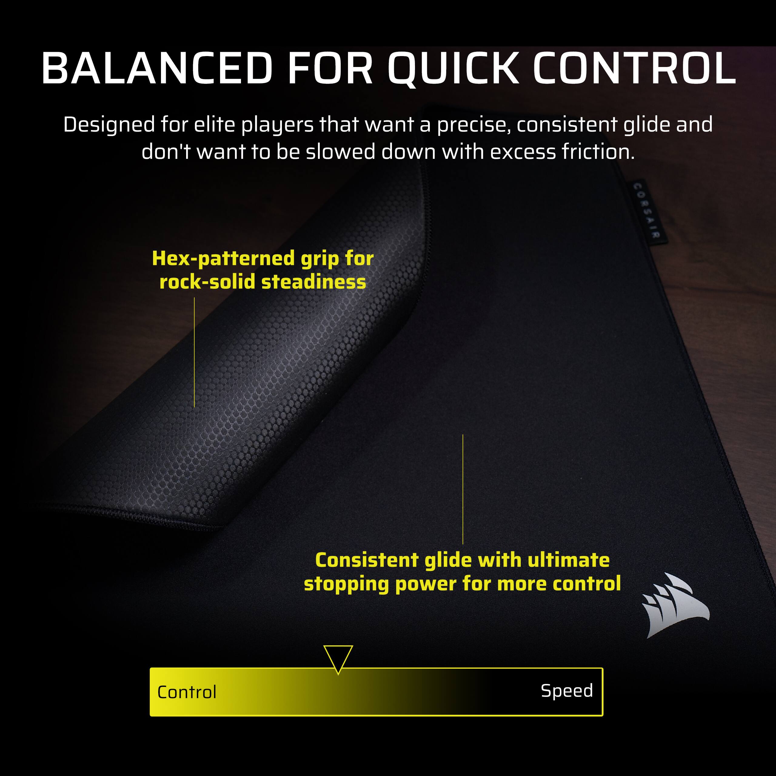 BALANCED FOR QUICK CONTROL  
Designed for elite players that want a precise, consistent glide and don't want to be slowed down with excess friction.  

CORSAIR Hex-patterned grip for rock-solid steadiness  
Consistent glide with ultimate stopping power for more control  

Control Speed