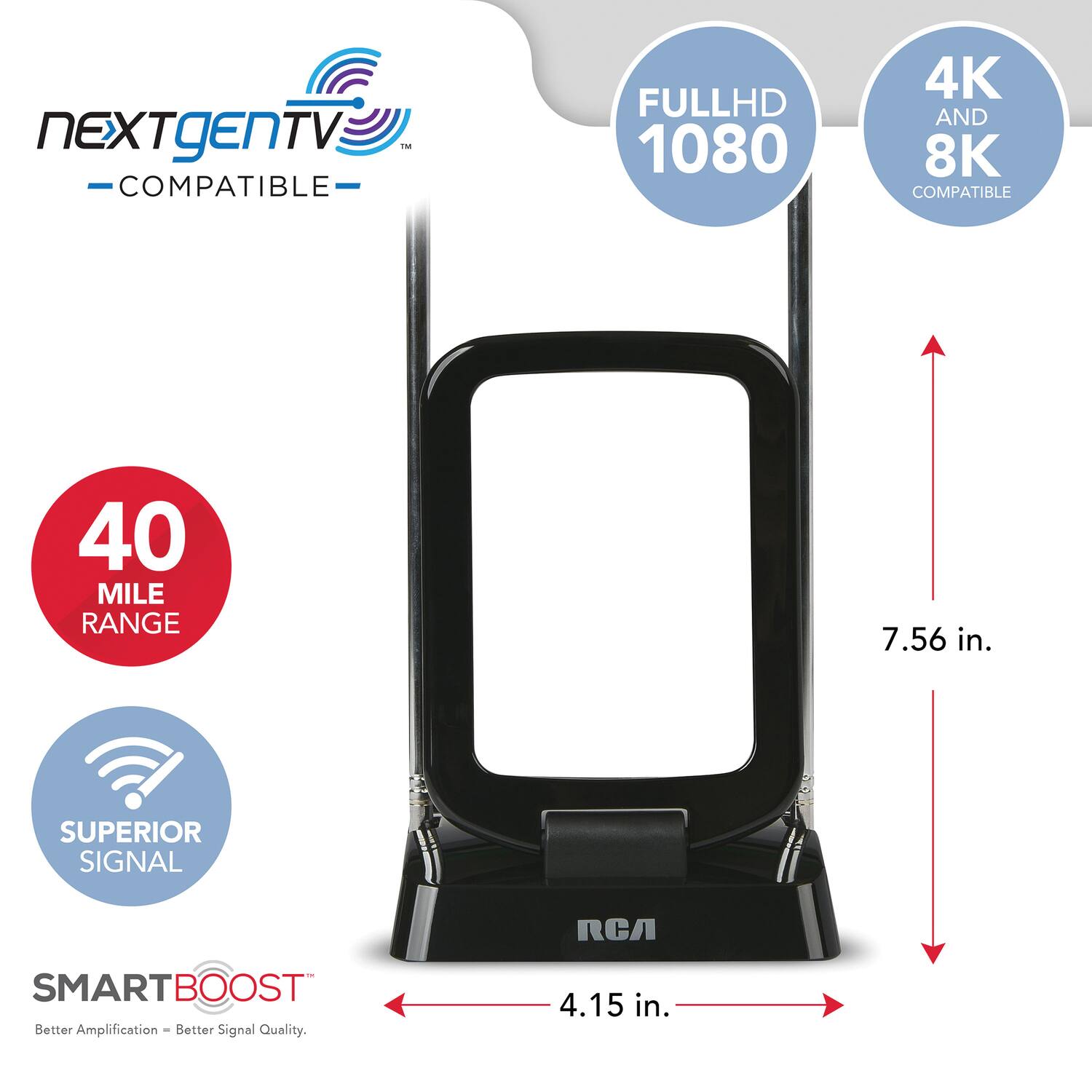 NEXTgEN TV  
COMPATIBLE  

FULLHD 1080  
4K AND 8K COMPATIBLE  

40 MILE RANGE  

SUPERIOR SIGNAL  

SMARTBOOST  
Better Amplification = Better Signal Quality.  

7.56 in.  
4.15 in.