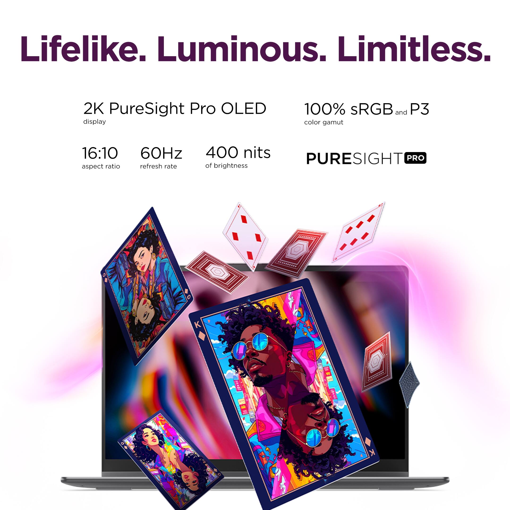 Lifelike. Luminous. Limitless.

2K PureSight Pro OLED display
100% sRGB and P3 color gamut
16:10 aspect ratio
60Hz refresh rate
400 nits brightness