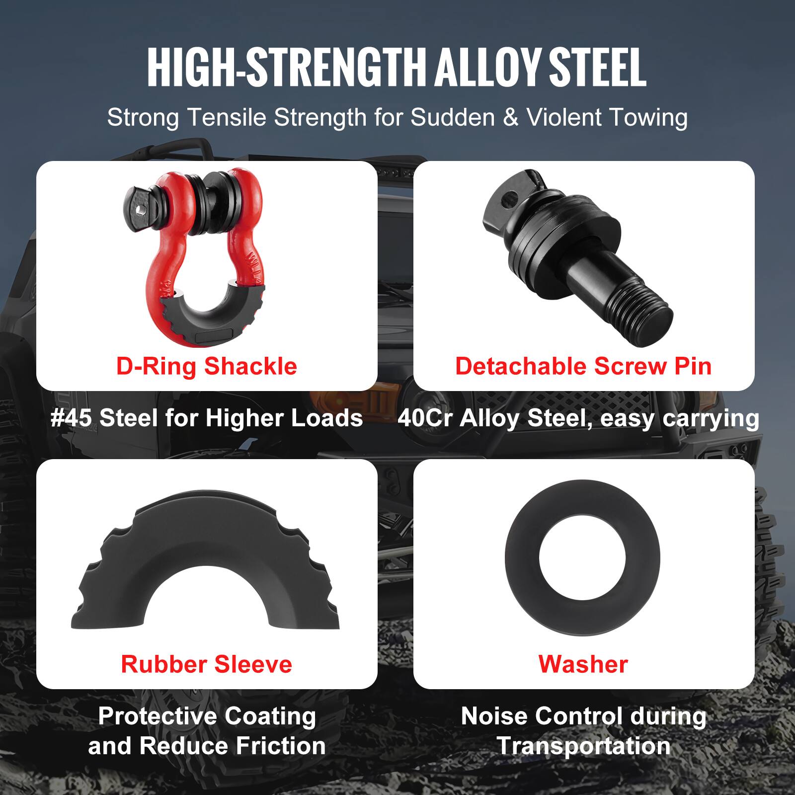 HIGH-STRENGTH ALLOY STEEL  
Strong Tensile Strength for Sudden & Violent Towing  

- D-Ring Shackle  
  #45 Steel for Higher Loads  

- Detachable Screw Pin  
  40Cr Alloy Steel, easy carrying  

- Rubber Sleeve  
  Protective Coating and Reduce Friction  

- Washer  
  Noise Control during Transportation