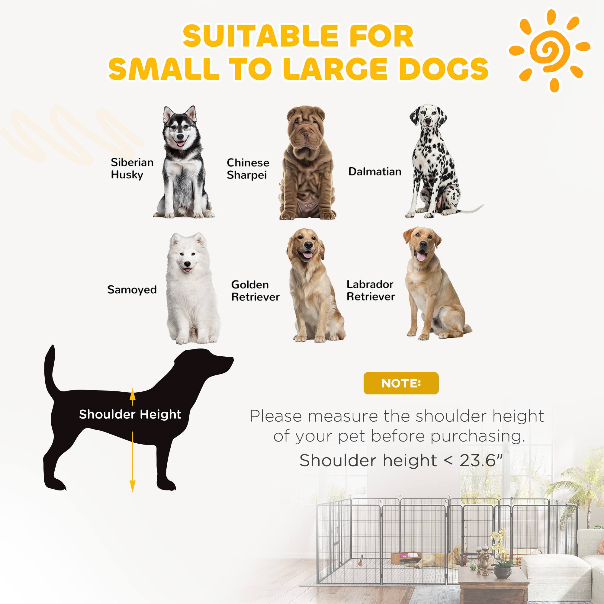 SUITABLE FOR SMALL TO LARGE DOGS

- Siberian Husky
- Chinese Sharpei
- Dalmatian
- Samoyed
- Golden Retriever
- Labrador Retriever

NOTE: Please measure the shoulder height of your pet before purchasing. Shoulder height < 23.6"