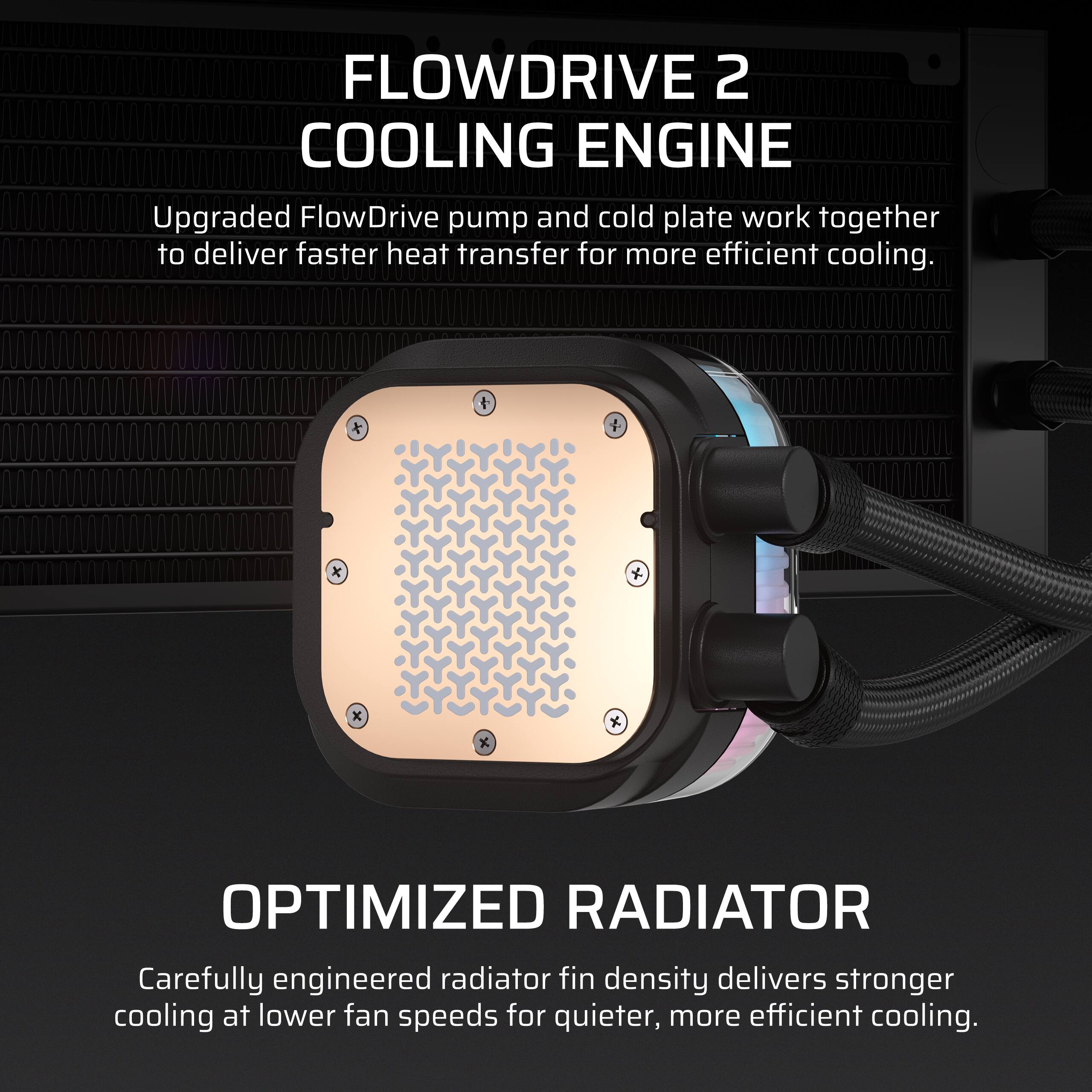 FLOWDRIVE 2 COOLING ENGINE  
Upgraded FlowDrive pump and cold plate work together to deliver faster heat transfer for more efficient cooling.

OPTIMIZED RADIATOR  
Carefully engineered radiator fin density delivers stronger cooling at lower fan speeds for quieter, more efficient cooling.
