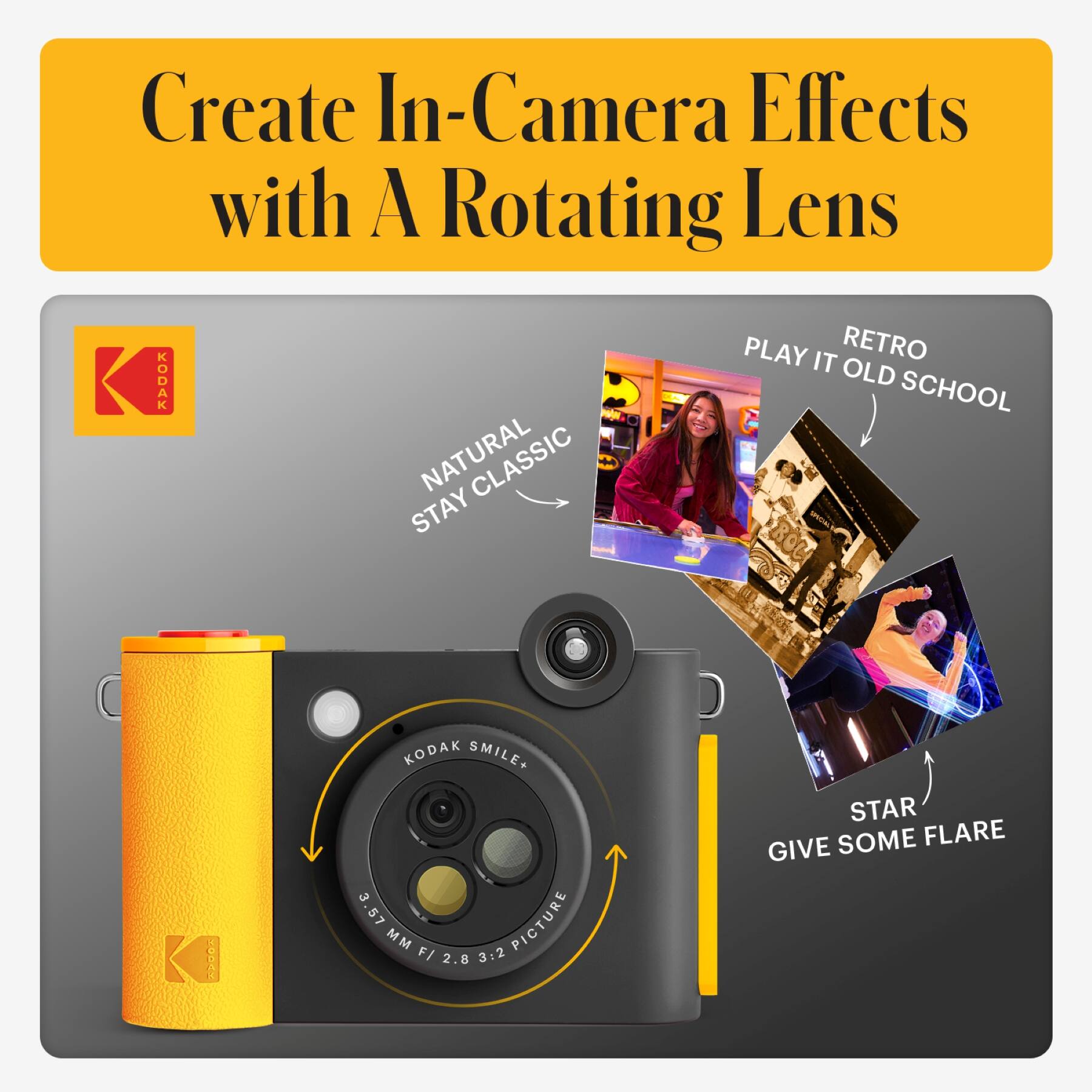 Create In-Camera Effects with A Rotating Lens

KODAK NATURAL STAY CLASSIC

PLAY IT RETRO OLD SCHOOL

STAR GIVE SOME FLARE

KODAK SMILE+ 3.57 PICTURE MM F/ 2.8 3:2