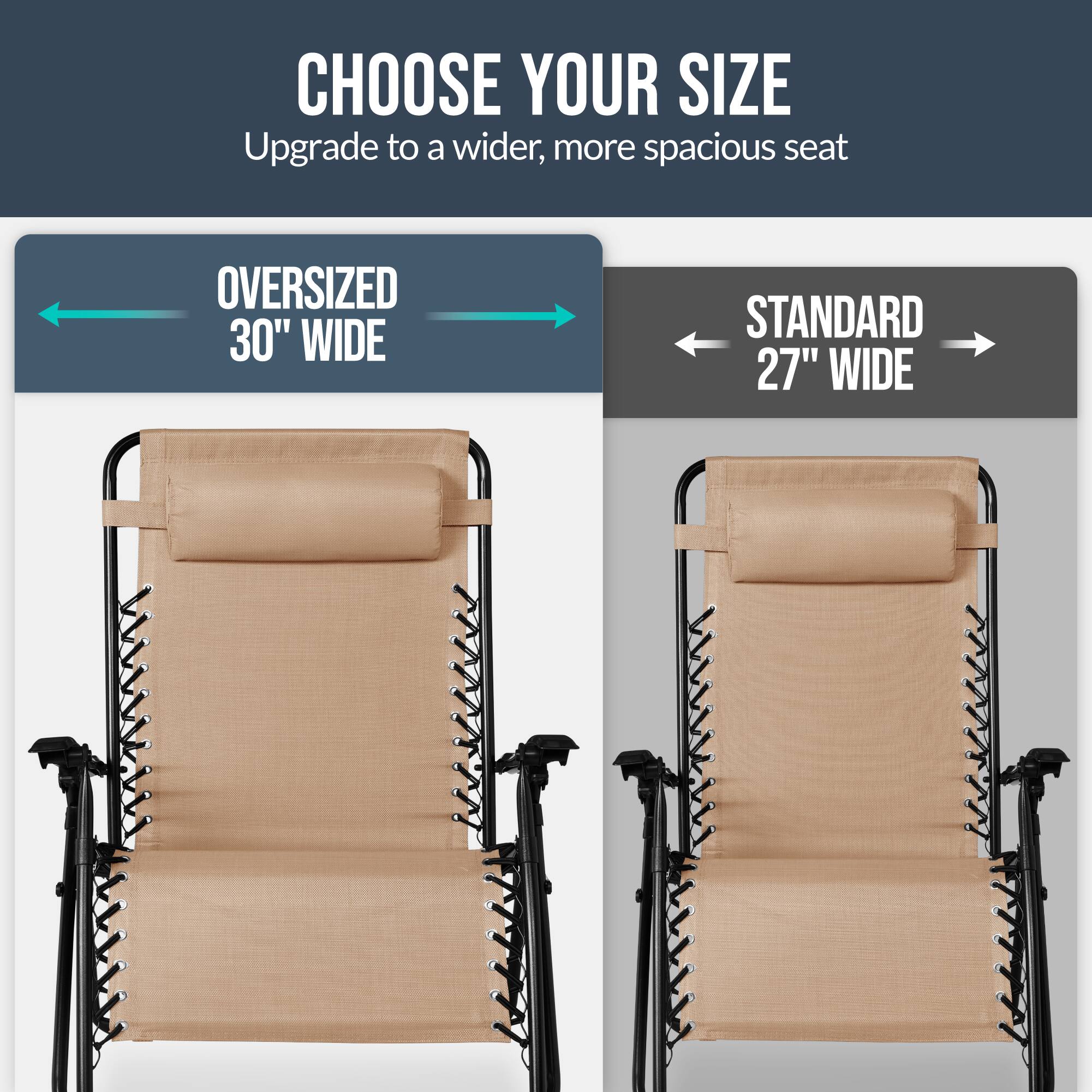 CHOOSE YOUR SIZE  
Upgrade to a wider, more spacious seat  

OVERSIZED 30" WIDE  
STANDARD 27" WIDE
