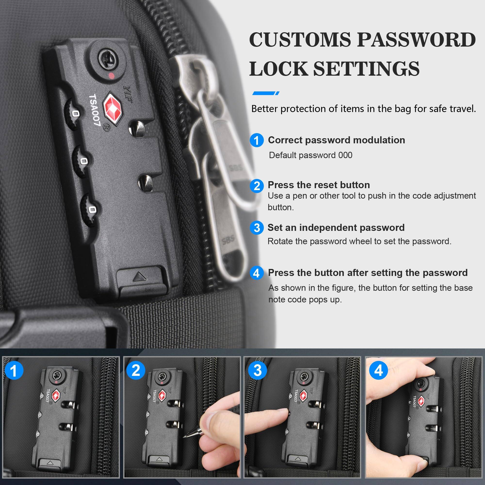 **CUSTOMS PASSWORD LOCK SETTINGS**

Better protection of items in the bag for safe travel.

1. **Correct password modulation**
   - Default password: 000

2. **Press the reset button**
   - Use a pen or other tool to push in the code adjustment button.

3. **Set an independent password**
   - Rotate the password wheel to set the password.

4. **Press the button after setting the password**
   - As shown in the figure, the button for setting the base note code pops up.
