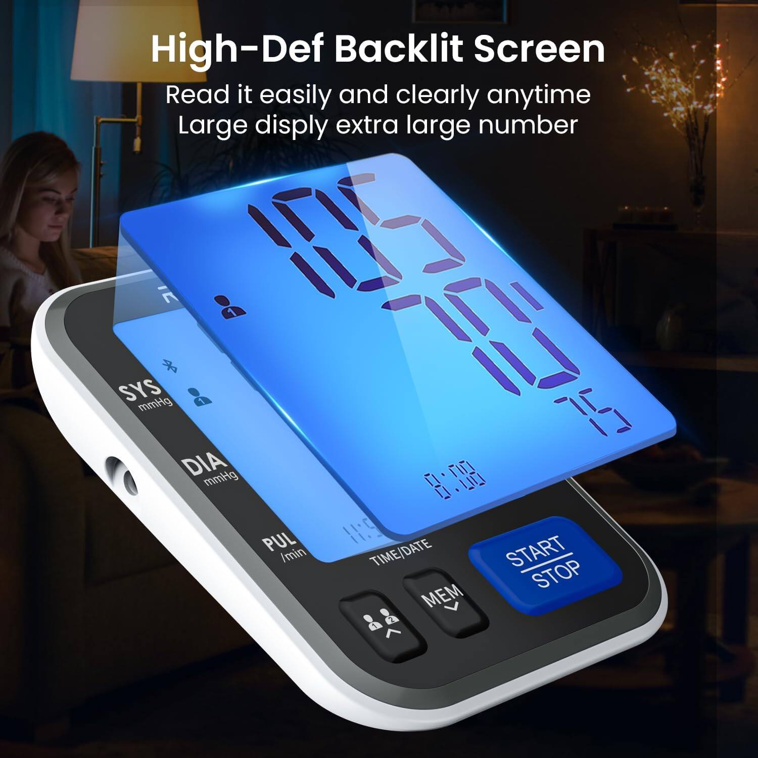 High-Def Backlit Screen  
Read it easily and clearly anytime  
Large display extra large number  

SYS mmHg 1 DIA mmHg  
PUL /min  
75 0. 0.00 H:5 DATE TIME/DATE START STOP MEM 2 1