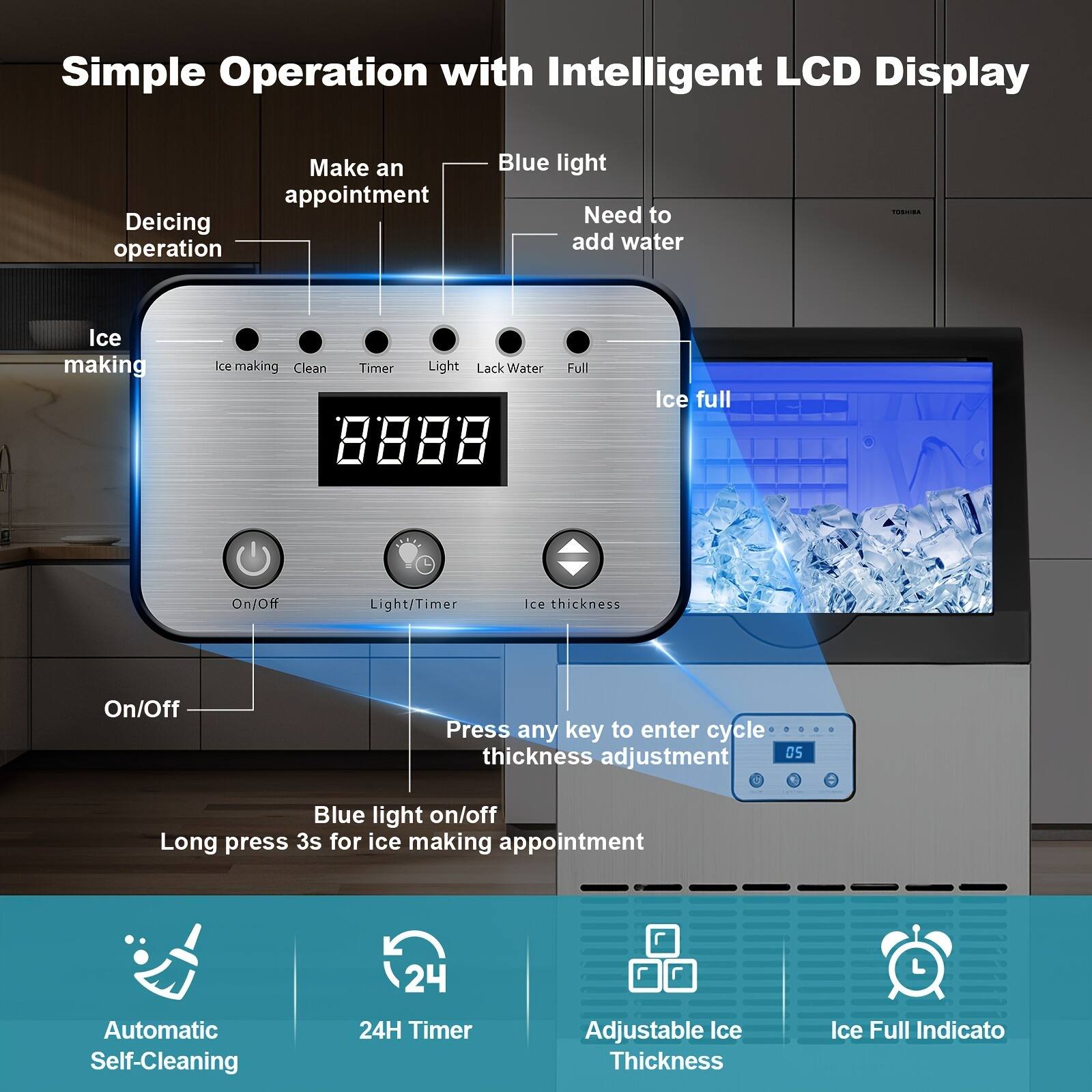 Simple Operation with Intelligent LCD Display

- Deicing operation
- Make an appointment
- Blue light
- Need to add water
- Ice making
- Clean
- Timer
- Light
- Lack Water
- Full
- Ice full
- On/Off
- Light/Timer
- Ice thickness
- Press any key to enter cycle thickness adjustment
- Blue light on/off
- Long press 3s for ice making appointment
- Automatic Self-Cleaning
- 24H Timer
- Adjustable Ice Thickness
- Ice Full Indicato