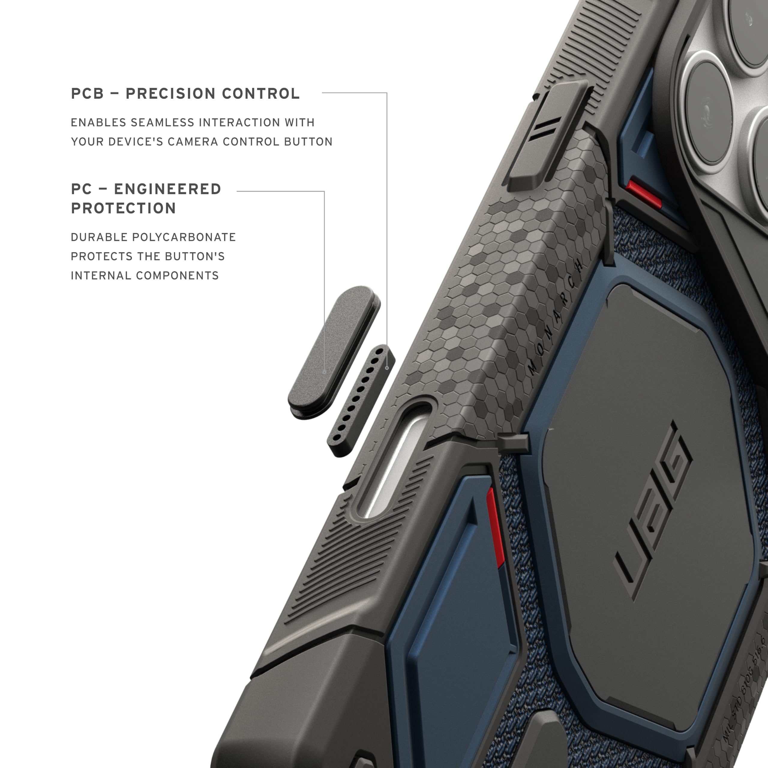 - PCB - PRECISION CONTROL
  ENABLES SEAMLESS INTERACTION WITH YOUR DEVICE'S CAMERA CONTROL BUTTON

- PC - ENGINEERED PROTECTION
  DURABLE POLYCARBONATE PROTECTS THE BUTTON'S INTERNAL COMPONENTS

- UBG $16.6 1 6105 8166 Blos