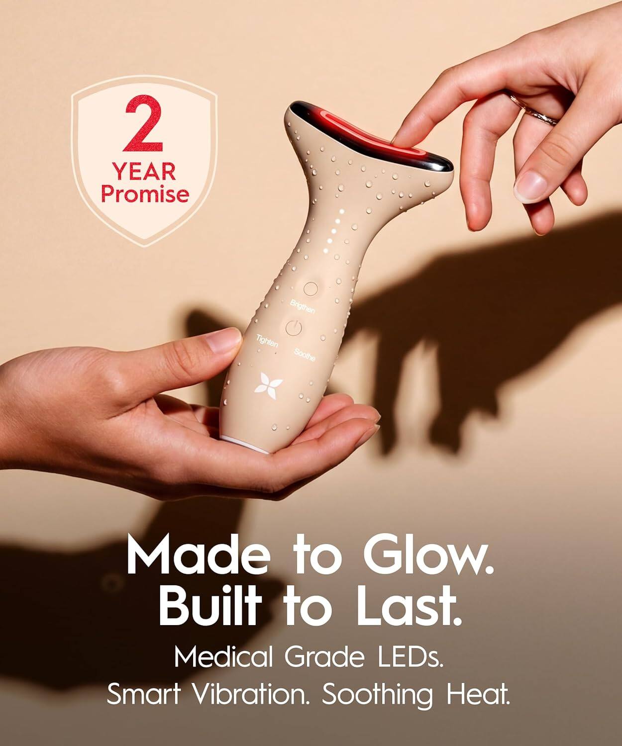 2 YEAR Promise  
Brighten Tighten Soothe  
Made to Glow. Built to Last.  
Medical Grade LEDs. Smart Vibration. Soothing Heat.
