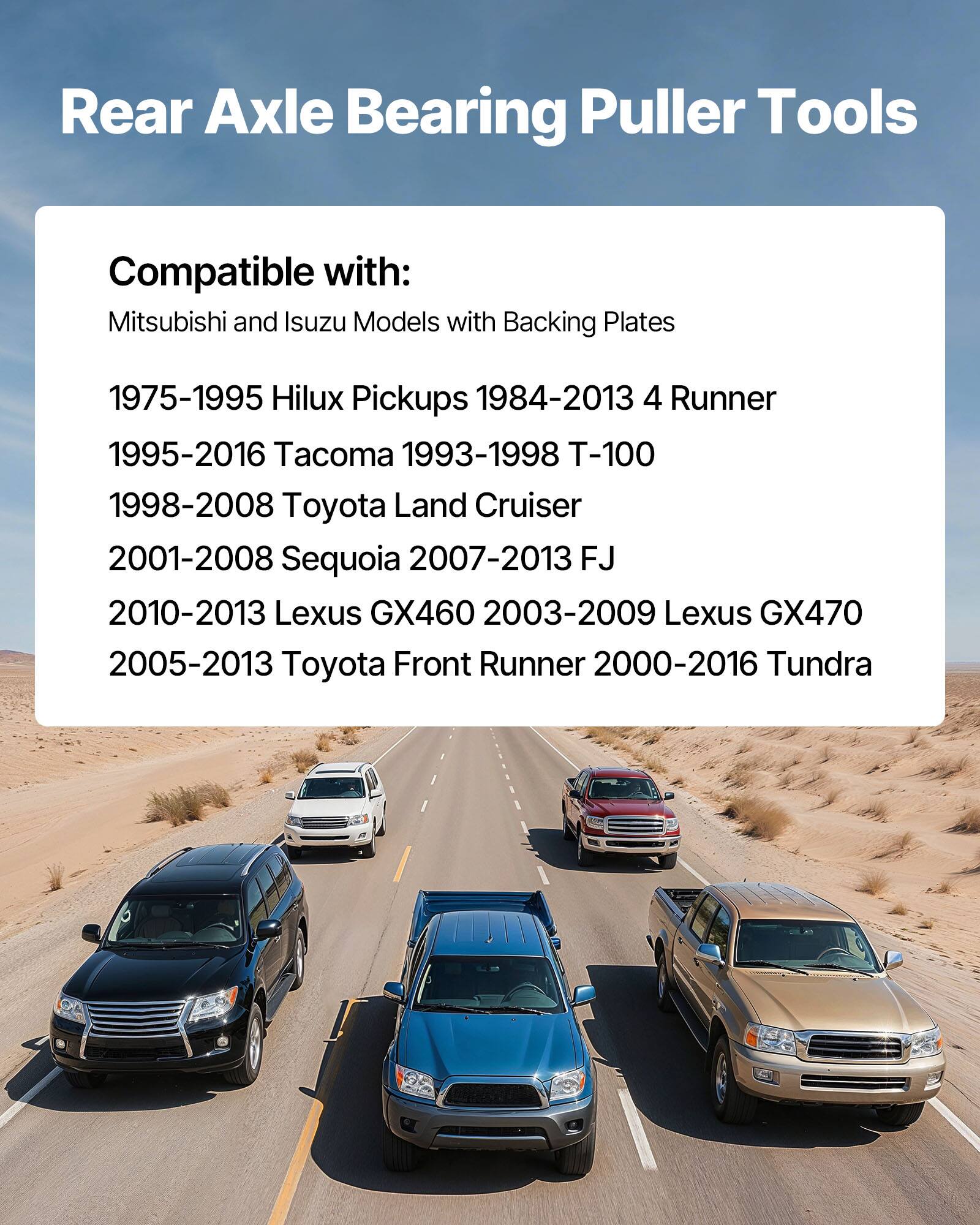 Rear Axle Bearing Puller Tools

Compatible with:
Mitsubishi and Isuzu Models with Backing Plates

1975-1995 Hilux Pickups
1984-2013 4 Runner
1995-2016 Tacoma
1993-1998 T-100
1998-2008 Toyota Land Cruiser
2001-2008 Sequoia
2007-2013 FJ
2010-2013 Lexus GX460
2003-2009 Lexus GX470
2005-2013 Toyota Front Runner
2000-2016 Tundra