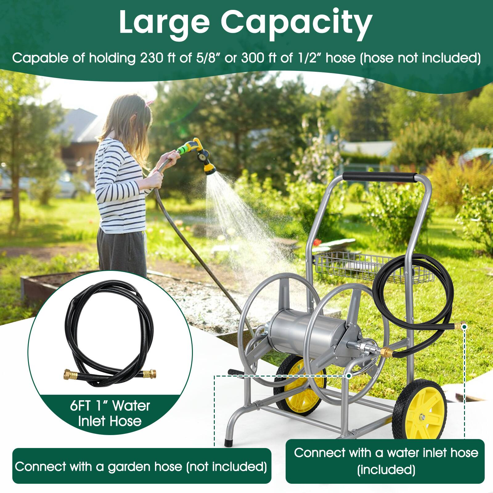 Large Capacity  
Capable of holding 230 ft of 5/8" or 300 ft of 1/2" hose (hose not included)  

6FT 1" Water Inlet Hose  
Connect with a garden hose (not included)  

Connect with a water inlet hose (included)