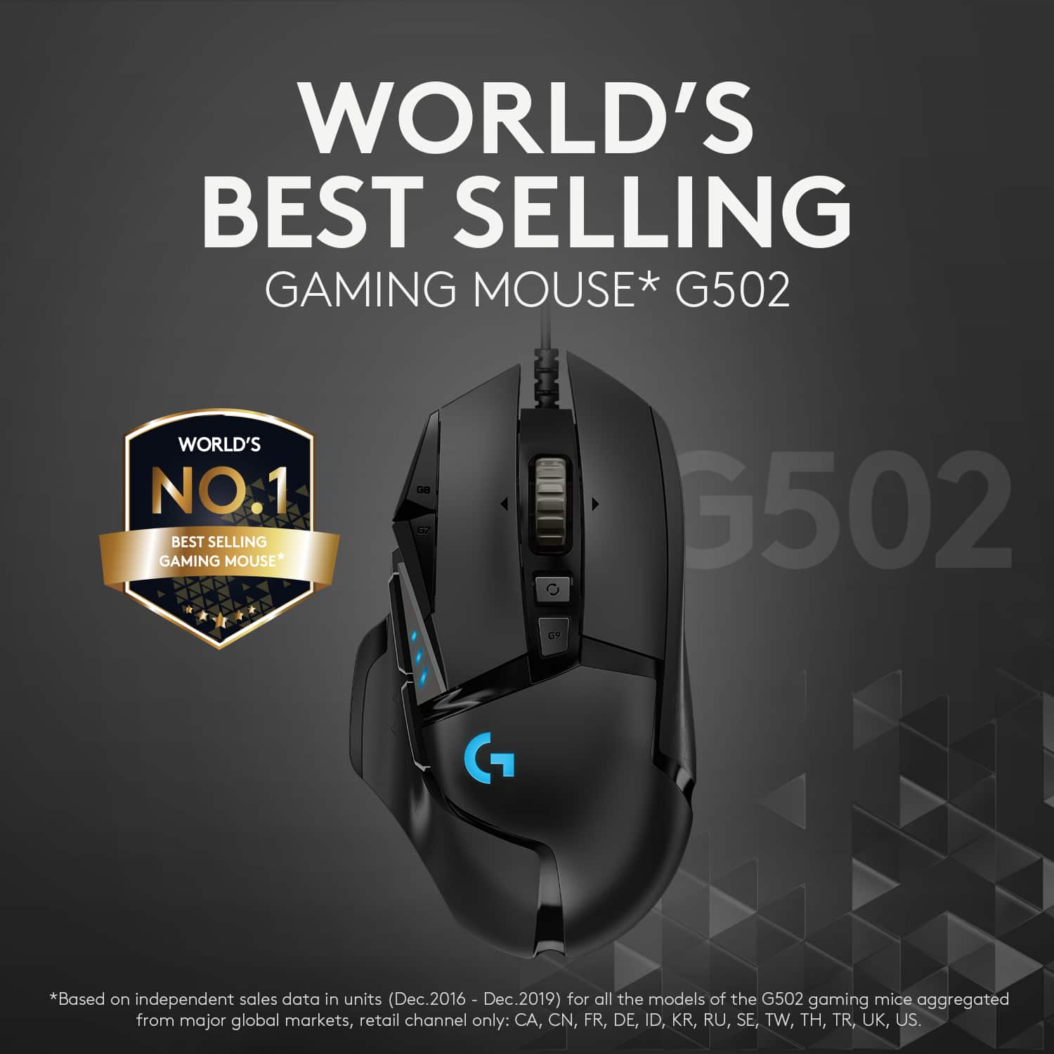 World's Best Selling Gaming Mouse* G502 World's No.1 Best Selling Gaming Mouse* Cm G502 G *Based on independent sales data in units (Dec.2016 - Dec.2019) for all the models of the G502 gaming mice aggregated from major global markets, retail channel only: CA, CN, FR, DE, ID, KR, RU, SE, TW, TH, TR, UK, US.
