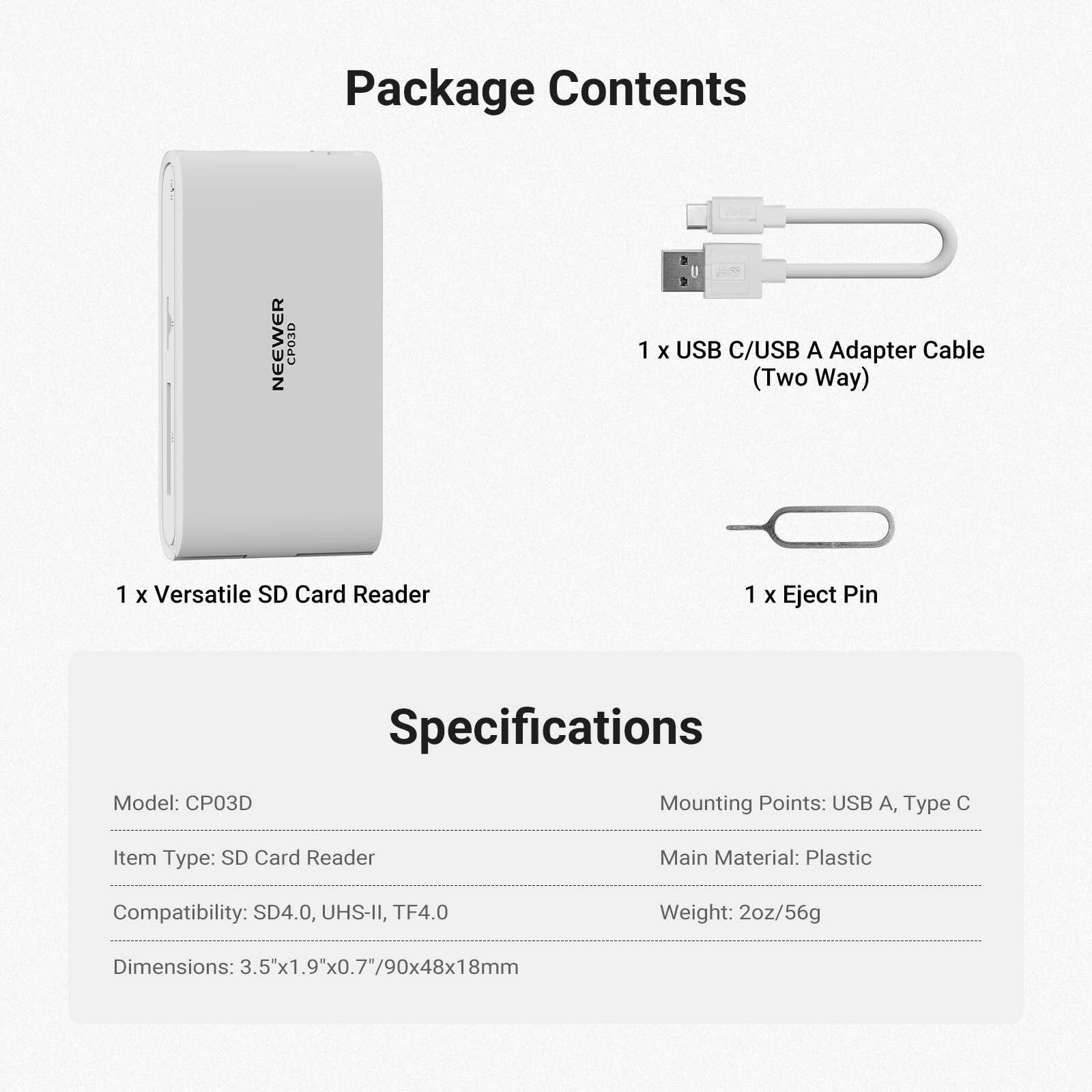 Package Contents

NEEWER CP03D

1 x USB C/USB A Adapter Cable (Two Way)

1 x Versatile SD Card Reader

1 x Eject Pin

Specifications

Model: CP03D

Mounting Points: USB A, Type C

Item Type: SD Card Reader

Main Material: Plastic

Compatibility: SD4.0, UHS-II, TF4.0

Weight: 2oz/56g

Dimensions: 3.5"x1.9"x0.7"/90x48x18mm