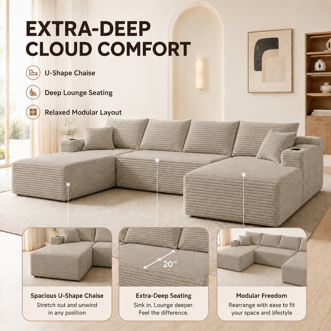EXTRA-DEEP CLOUD COMFORT

U-Shape Chaise
Deep Lounge Seating
Relaxed Modular Layout

Spacious U-Shape Chaise
Stretch out and unwind in any position

Extra-Deep Seating
Sink in. Lounge deeper. Feel the difference.

Modular Freedom
Rearrange with ease to fit your space and lifestyle