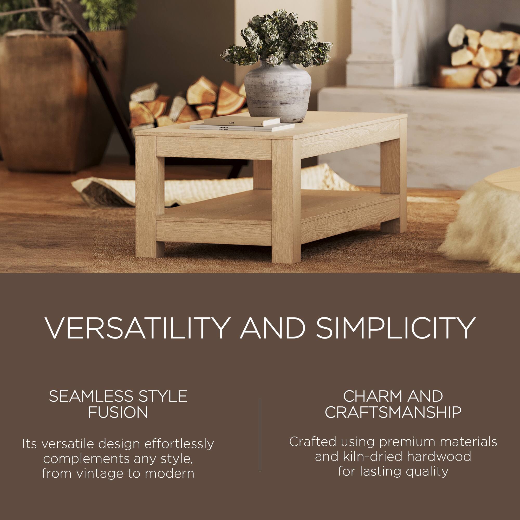 VERSATILITY AND SIMPLICITY

SEAMLESS STYLE FUSION  
Its versatile design effortlessly complements any style, from vintage to modern

CHARM AND CRAFTSMANSHIP  
Crafted using premium materials and kiln-dried hardwood for lasting quality