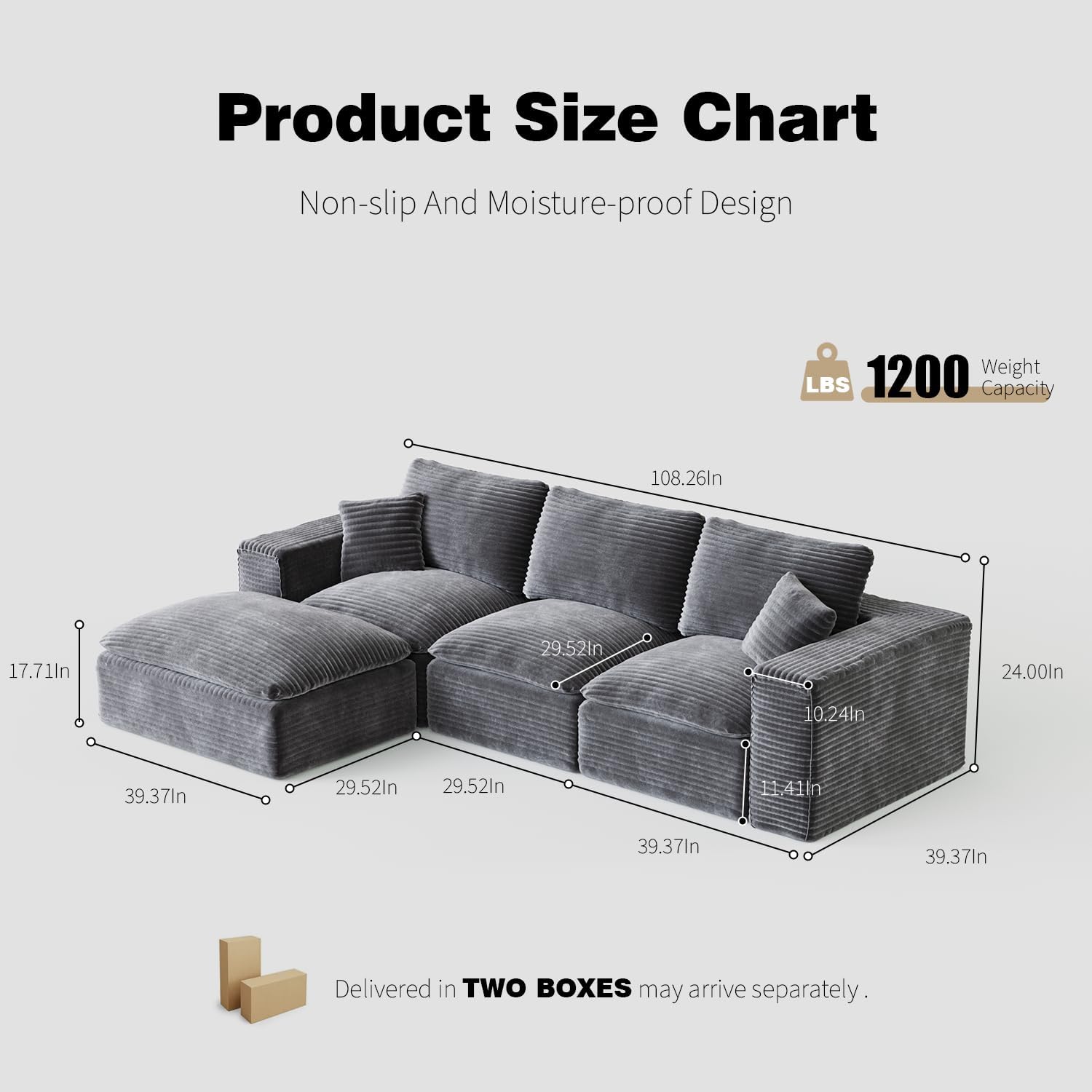 Product Size Chart  
Non-slip And Moisture-proof Design  

1200 LBS Weight Capacity  

Dimensions:  
- 108.26in (length)  
- 39.37in (width)  
- 29.52in (depth)  
- 17.71in (seat height)  
- 24.00in (back height)  
- 10.24in (arm height)  
- 11.41in (seat depth)  

Delivered in TWO BOXES may arrive separately.