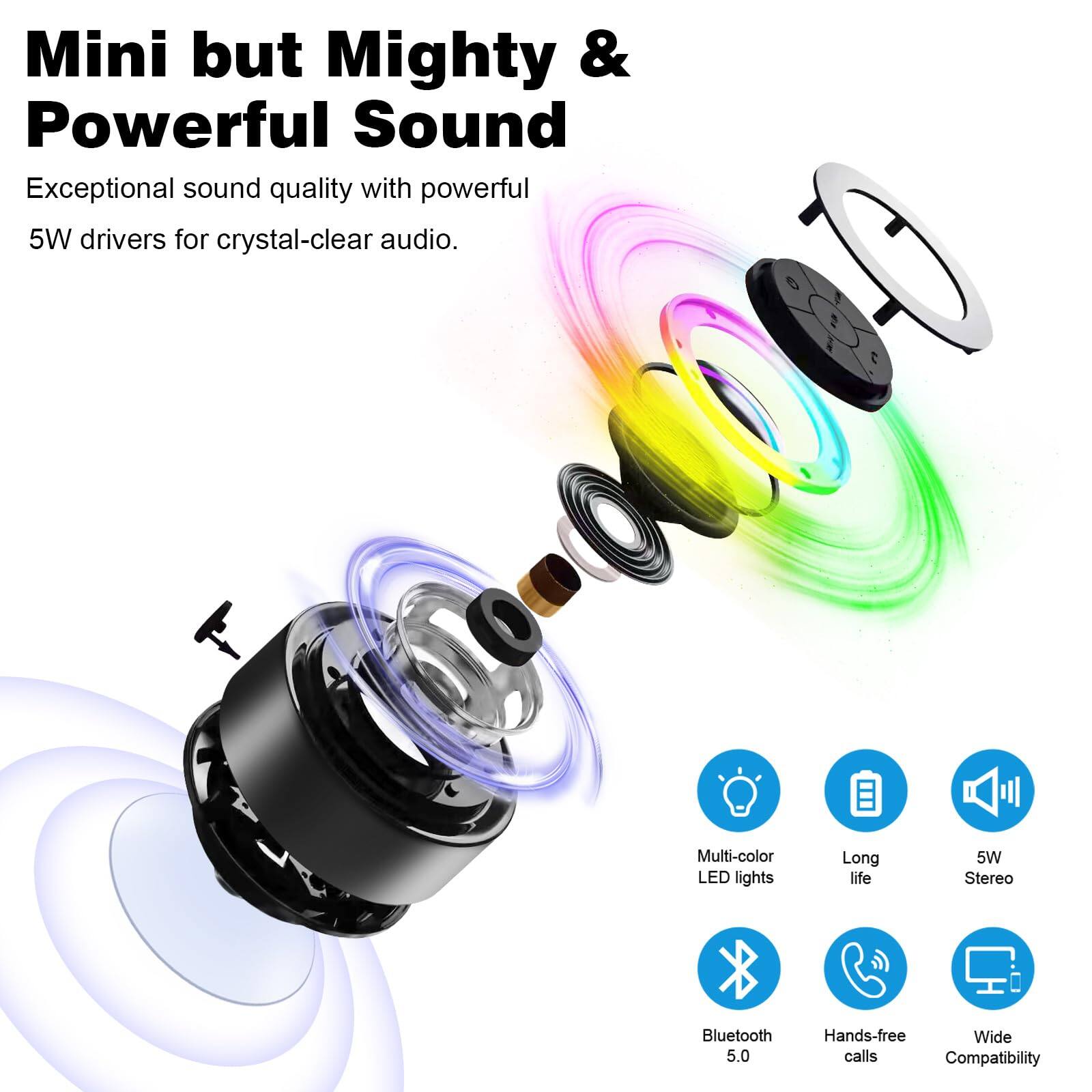Mini but Mighty & Powerful Sound  
Exceptional sound quality with powerful 5W drivers for crystal-clear audio.  

Multi-color LED lights  
Long life  
5W Stereo  
Bluetooth 5.0  
Hands-free calls  
Wide Compatibility
