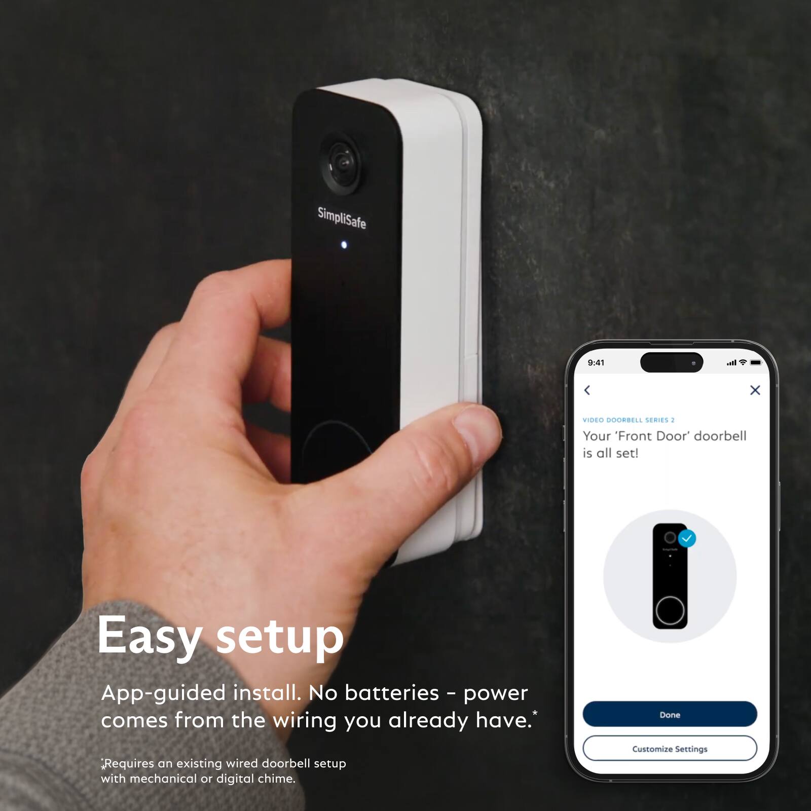 SimpliSafe

9:41

Easy setup
App-guided install. No batteries - power comes from the wiring you already have.*
*Requires an existing wired doorbell setup with mechanical or digital chime

VIDEO DOORBELL SERIES 2
Your 'Front Door' doorbell is all set!

Done
Customize Settings
