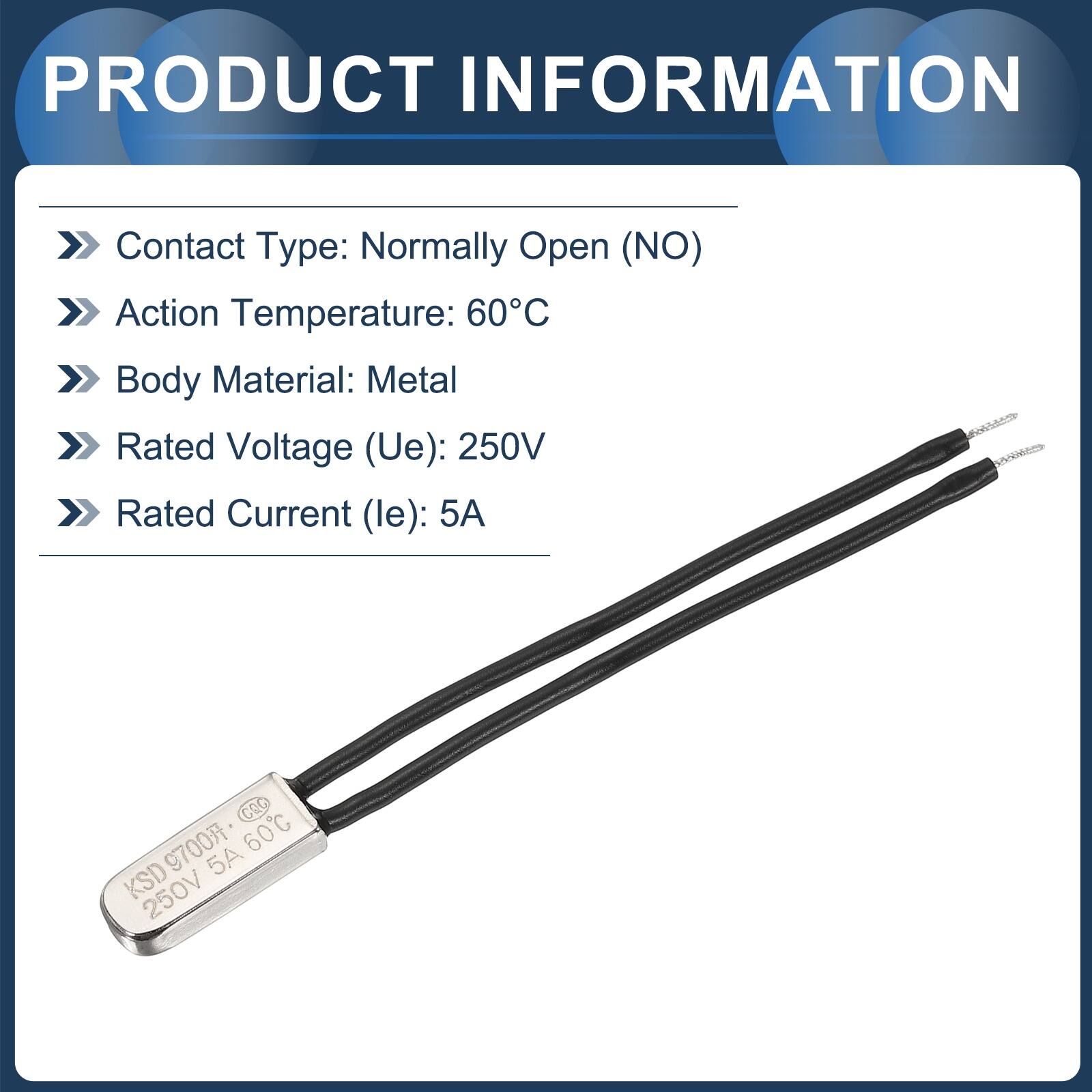 PRODUCT INFORMATION  
Contact Type: Normally Open (NO)  
Action Temperature: 60°C  
Body Material: Metal  
Rated Voltage (Ue): 250V  
Rated Current (le): 5A  

nt  
CO  
60C  
KSD9700  
KSD 250V 5A