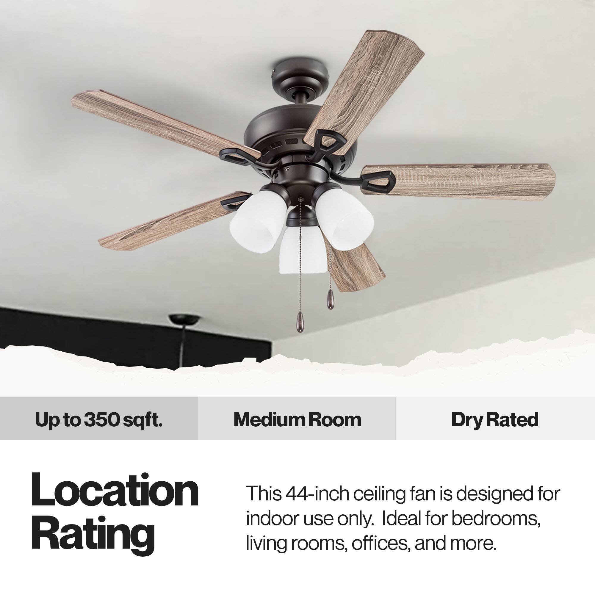 Up to 350 sqft. Medium Room Dry Rated Location This 44-inch ceiling fan is designed for indoor use only. Ideal for bedrooms, living rooms, offices, and more.