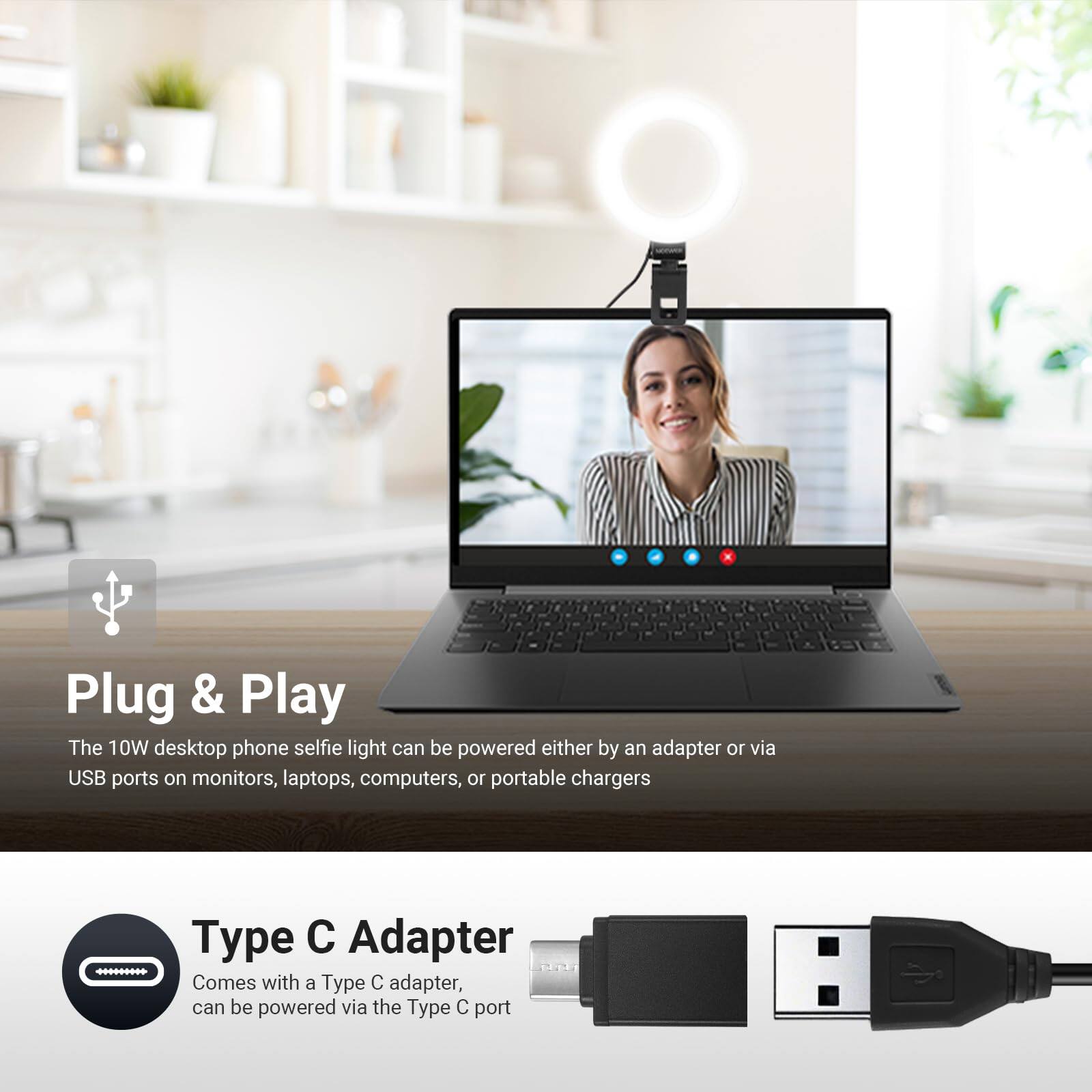 2 a. Plug & Play  
The 10W desktop phone selfie light can be powered either by an adapter or via USB ports on monitors, laptops, computers, or portable chargers.  
Type Adapter .........  
Comes with a Type C adapter, can be powered via the Type C port