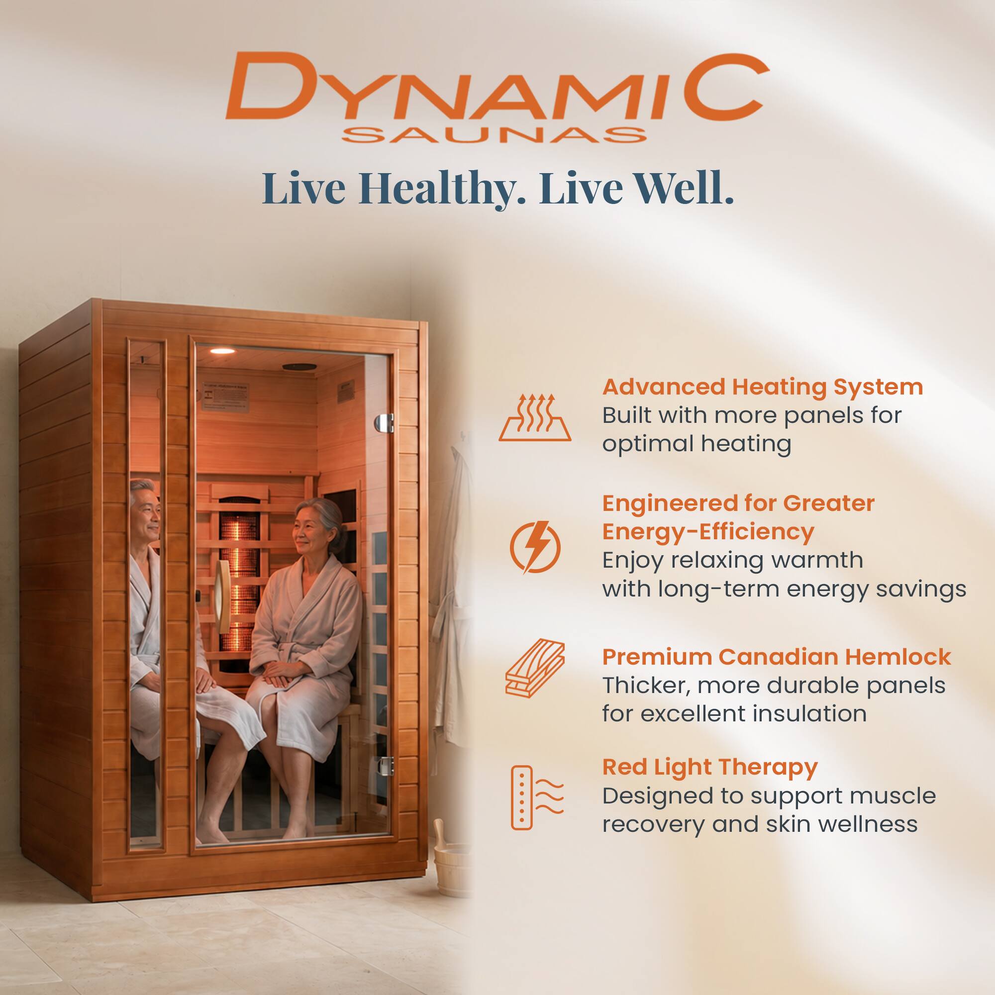 DYNAMIC SAUNAS  
Live Healthy. Live Well.

- Advanced Heating System  
  Built with more panels for optimal heating

- Engineered for Greater Energy-Efficiency  
  Enjoy relaxing warmth with long-term energy savings

- Premium Canadian Hemlock  
  Thicker, more durable panels for excellent insulation

- Red Light Therapy  
  Designed to support muscle recovery and skin wellness