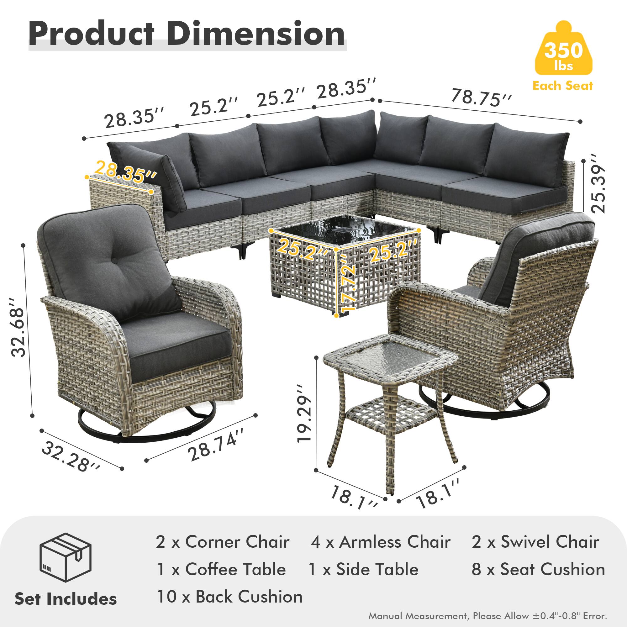 **Product Dimension**

- **350 lbs** (Each Seat)
- **28.35"** (Height)
- **25.2"** (Armrest Height)
- **25.2"** (Armrest Width)
- **78.75"** (Length)
- **28.35"** (Depth)
- **28.35"** (Height)
- **25.2"** (Armrest Height)
- **25.2"** (Armrest Width)
- **32.68"** (Height)
- **19.29"** (Height)
- **32.28"** (Height)
- **28.74"** (Height)
- **18.1"** (Height)
- **18.1"** (Height)

**Set Includes**

- 2 x Corner Chair
- 4 x Armless Chair
- 2 x Swivel Chair
- 1 x Coffee Table
- 1 x Side Table
- 8 x Seat Cushion
- 10 x Back Cushion

*Manual Measurement, Please Allow ±0.4"-0.