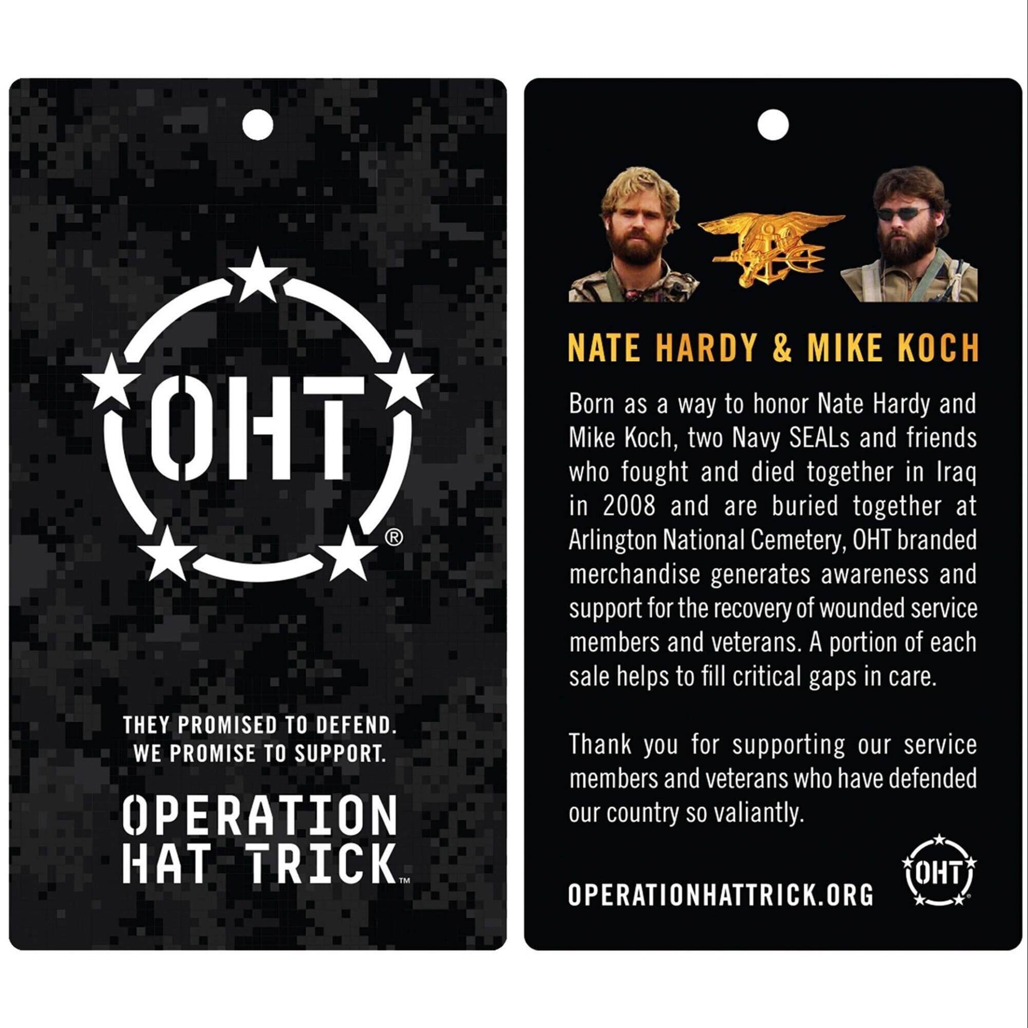 **Left Side:**

- **OHT**  
  THEY PROMISED TO DEFEND.  
  WE PROMISE TO SUPPORT.  
  OPERATION HAT TRICK.  
  OPERATIONHATTRICK.ORG

**Right Side:**

- **NATE HARDY & MIKE KOCH**  
  Born as a way to honor Nate Hardy and Mike Koch, two Navy SEALs and friends who fought and died together in Iraq in 2008 and are buried together at Arlington National Cemetery, OHT branded merchandise generates awareness and support for the recovery of wounded service members and veterans. A portion of each sale helps to fill critical gaps in care.  
  Thank you for supporting our service members and veterans who have defended our country so valiantly.  
  OPERATIONHATTRICK.ORG