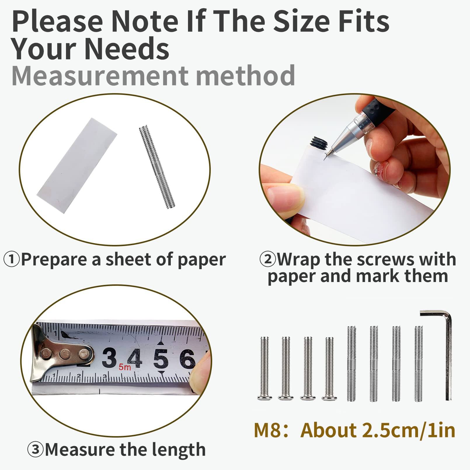Please Note If The Size Fits Your Needs  
Measurement method  

1. Prepare a sheet of paper  
2. Wrap the screws with paper and mark them  
3. Measure the length  

M8: About 2.5cm/1in