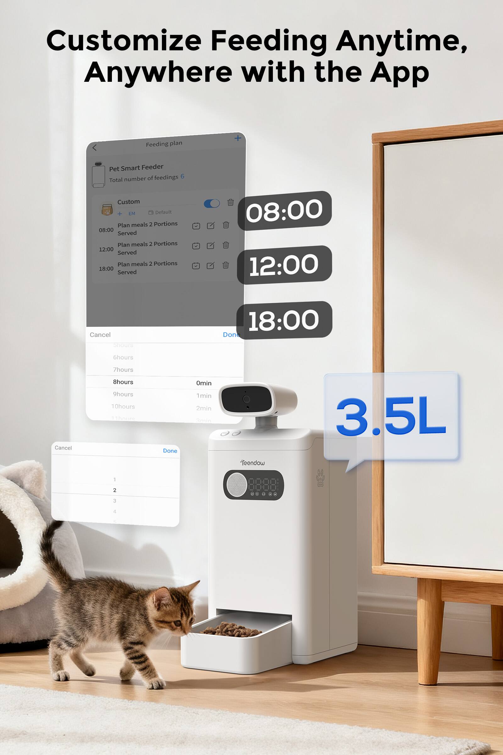 Customize Feeding Anytime, Anywhere with the App

Feeding plan

Pet Smart Feeder
Total number of feedings 6

Custom
Plan meals 2 Portions
08:00 Served

Plan meals 2 Portions
12:00 Served

Plan meals 2 Portions
18:00 Served

Cancel
Done

6hours
7hours
8hours
9hours
10hours
11hours

Cancel
Done

1
2
3
4

3.5L