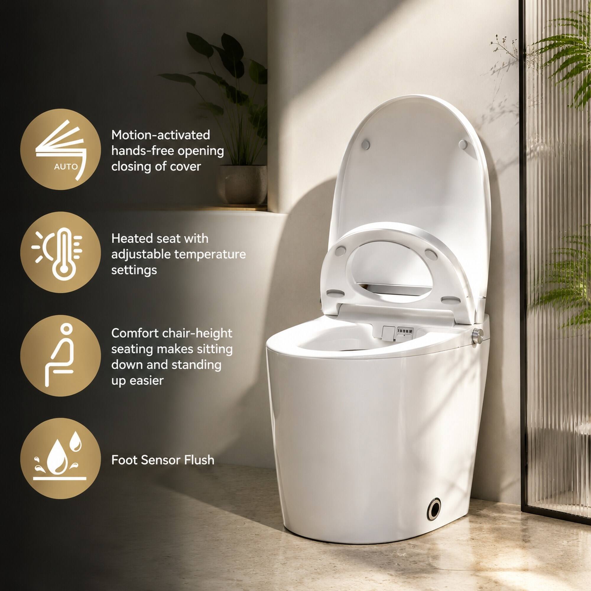Motion-activated hands-free opening AUTO closing of cover  
Heated seat with adjustable temperature settings  
Comfort chair-height seating makes sitting down and standing up easier  
Foot Sensor Flush