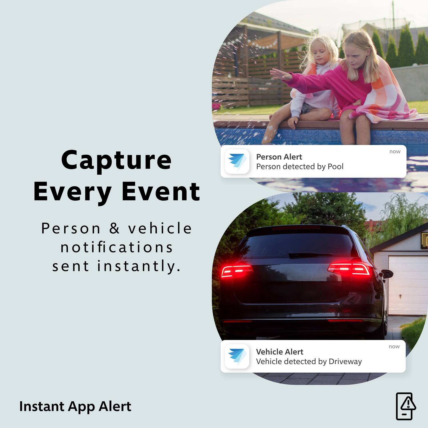 Capture Every Event
Person & vehicle notifications sent instantly.

Person Alert
Person detected by Pool now

Vehicle Alert
Vehicle detected by Driveway now

Instant App Alert