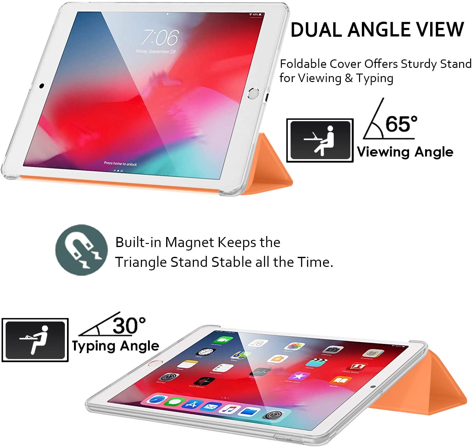 7:06 Friday, September 28

DUAL ANGLE VIEW
Foldable Cover Offers Sturdy Stand for Viewing & Typing

Press home to unlock

65° Viewing Angle

Built-in Magnet Keeps the Triangle Stand Stable all the Time.

30° Typing Angle
