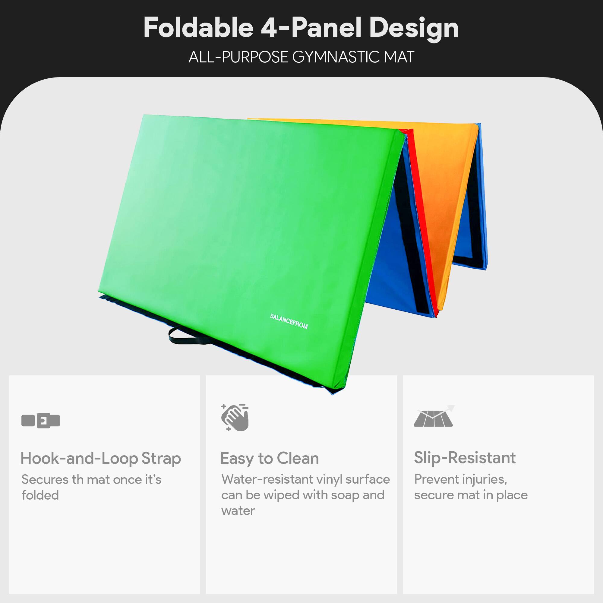 Foldable 4-Panel Design  
ALL-PURPOSE GYMNASTIC MAT  

- Hook-and-Loop Strap  
  Secures the mat once it's folded  

- Easy to Clean  
  Water-resistant vinyl surface can be wiped with soap and water  

- Slip-Resistant  
  Prevent injuries, secure mat in place