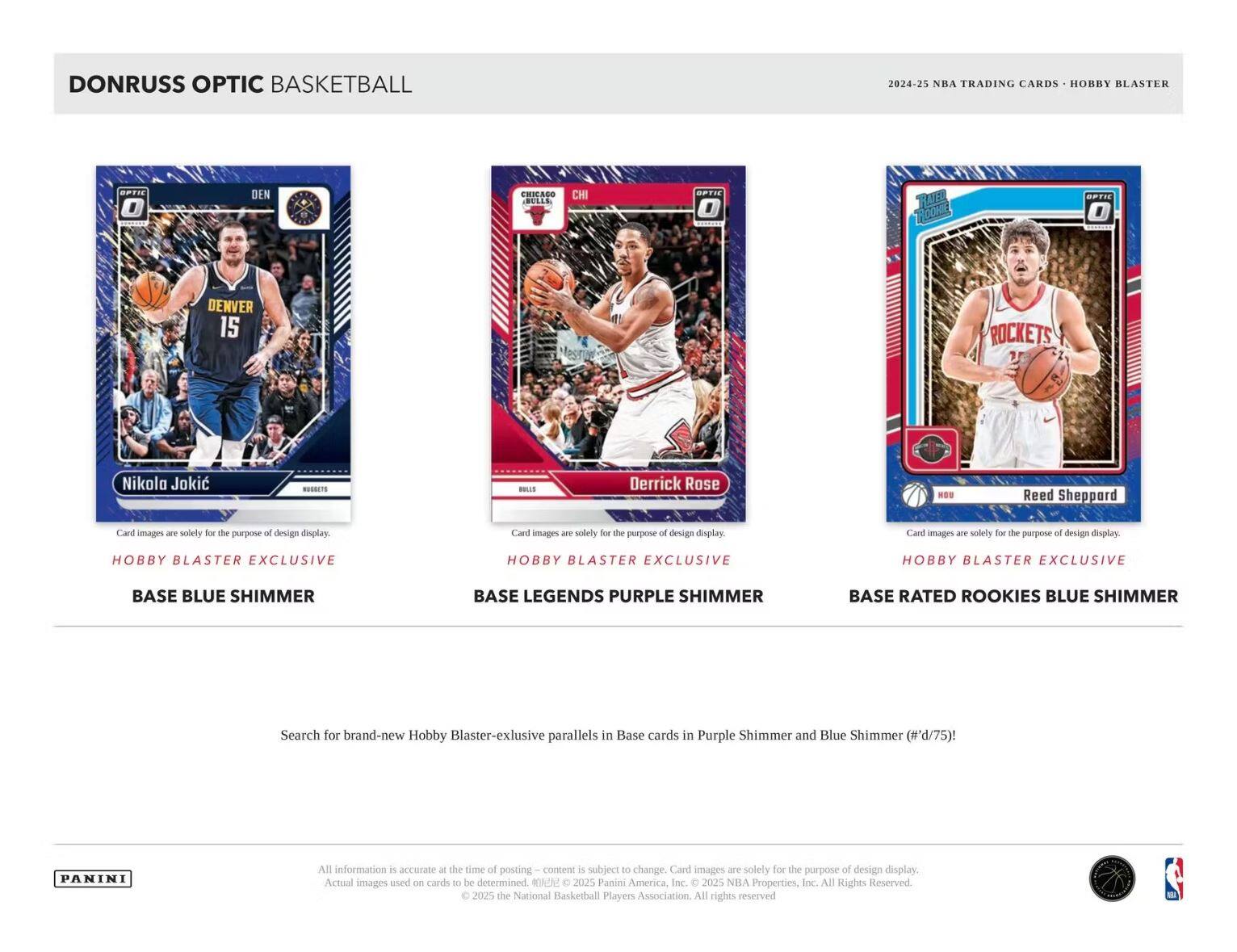 DONRUSS OPTIC BASKETBALL  
2024-25 NBA TRADING CARDS • HOBBY BLASTER  

Nikola Jokić  
DENVER  
BASE BLUE SHIMMER  
Hobby Blaster Exclusive  

Derrick Rose  
CHICAGO BULLS  
BASE LEGENDS PURPLE SHIMMER  
Hobby Blaster Exclusive  

Reed Sheppard  
HOUSTON ROCKETS  
BASE RATED ROOKIES BLUE SHIMMER  
Hobby Blaster Exclusive  

Search for brand-new Hobby Blaster-exclusive parallels in Base cards in Purple Shimmer and Blue Shimmer (#'d/75)!  

All information is accurate at the time of posting – content is subject to change. Card images are solely for the purpose of design display. Actual images used on cards to be determined. © 2025 Panini America, Inc. © 2025 NBA Properties, Inc. All Rights Reserved. © 2025 the National Basketball Players Association. All rights reserved.