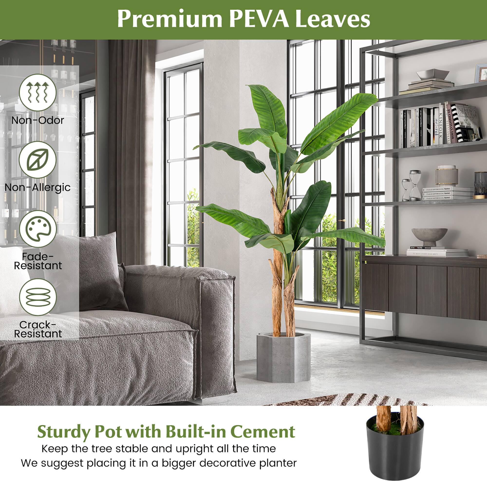 Premium PEVA Leaves

- Non-Odor
- Non-Allergic
- Fade-Resistant
- Crack-Resistant

Sturdy Pot with Built-in Cement

Keep the tree stable and upright all the time

We suggest placing it in a bigger decorative planter