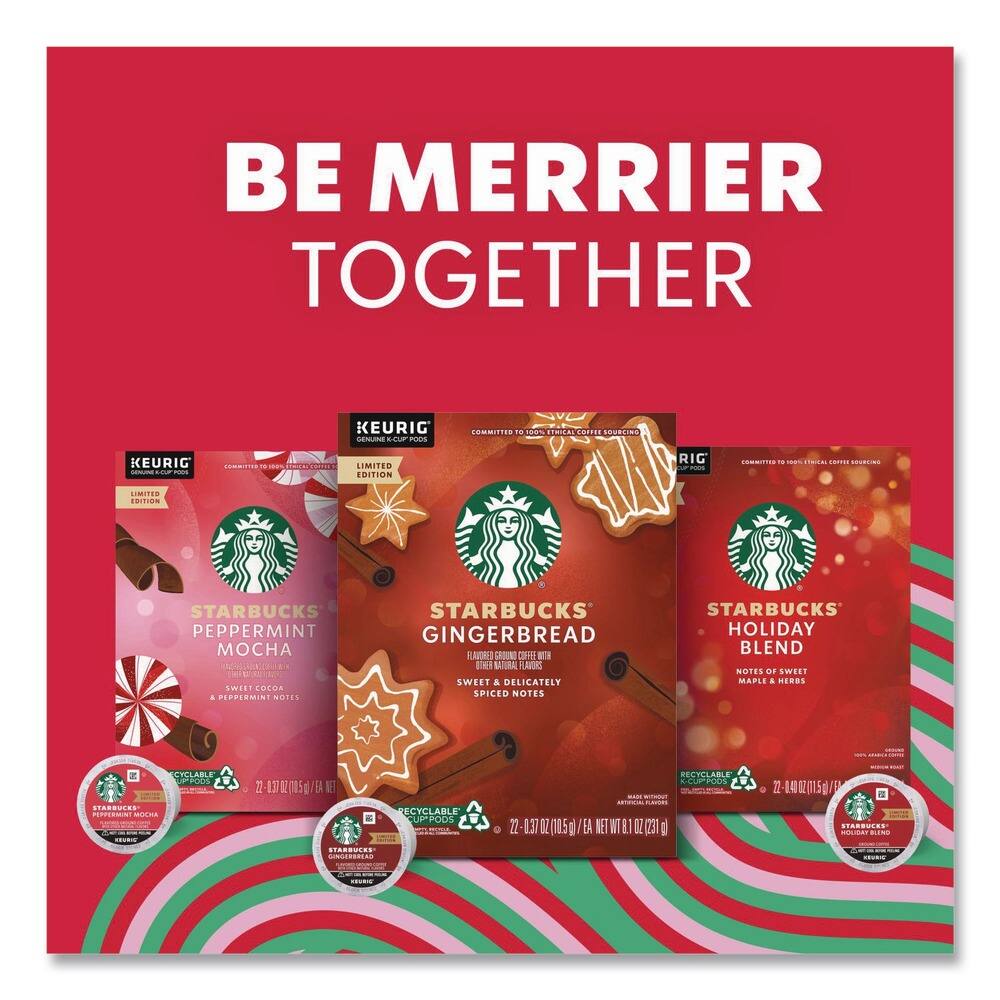 BE MERRIER TOGETHER

KEURIG

LIMITED EDITION

STARBUCKS PEPPERMINT MOCHA
FLAVORED ESPRESSO WITH SWEET COCOA & PEPPERMINT NOTES

RECYCLABLE CUP PODS

22 - 0.37 OZ (10.5 g) / 6.4 OZ NET WT 1.5 OZ (42 g)

STARBUCKS GINGERBREAD
FLAVORED ESPRESSO WITH SWEET & SPICED NOTES

RECYCLABLE CUP PODS

22 - 0.37 OZ (10.5 g) / 6.4 OZ NET WT 1.5 OZ (42 g)

STARBUCKS HOLIDAY BLEND
NOTES OF SWEET MAPLE & HERBS

RECYCLABLE CUP PODS

22 - 0.37 OZ (10.5 g) / 6.4 OZ NET WT 1.5 OZ (42 g)

COMMITTED TO 100% ETHICAL COFFEE SOURCING