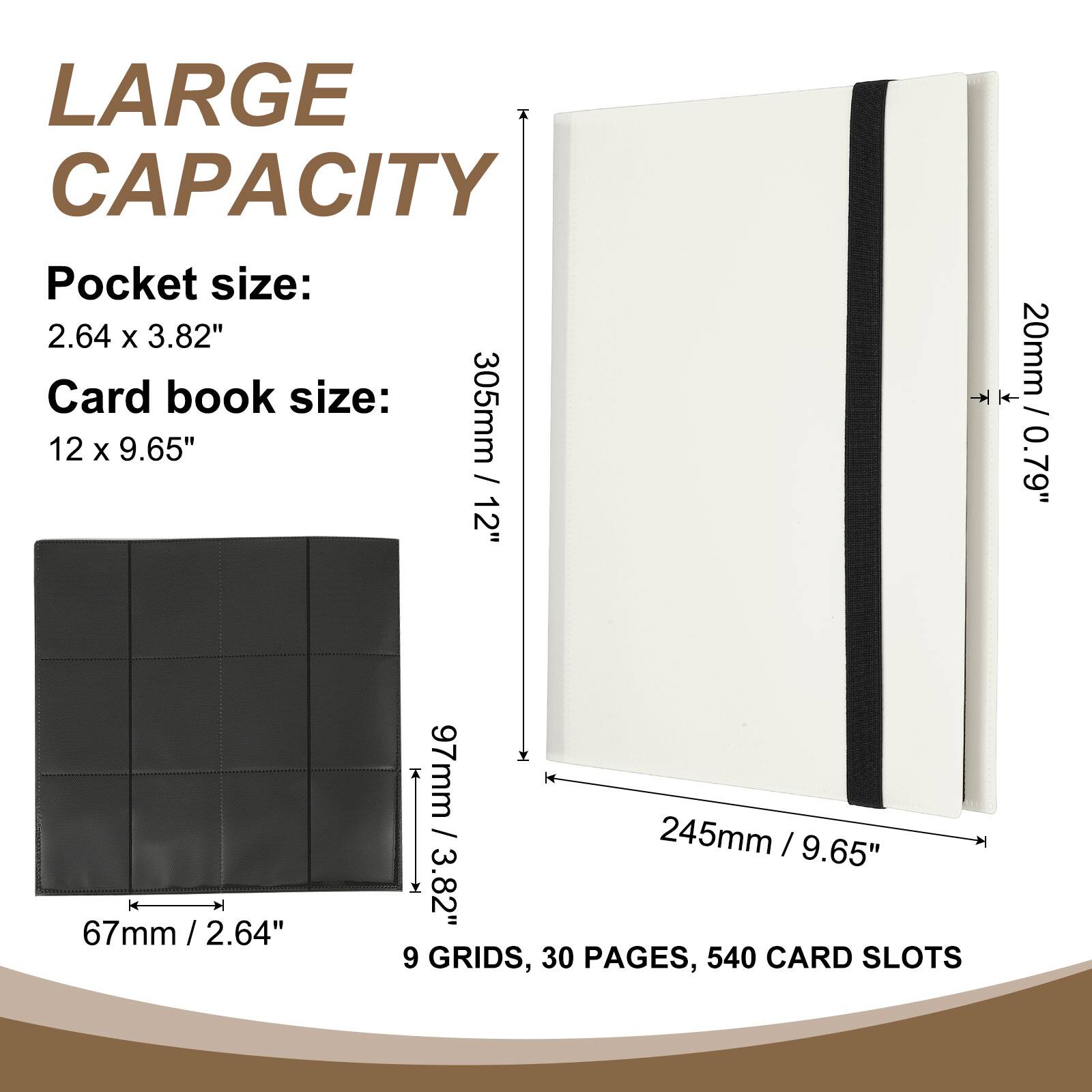 LARGE CAPACITY

Pocket size: 2.64 x 3.82"  
Card book size: 12 x 9.65"  

305mm / 12"  
20mm / 0.79"  
97mm / 3.82"  
245mm / 9.65"  

9 GRIDS, 30 PAGES, 540 CARD SLOTS